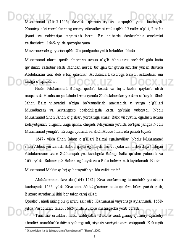 Muhammad   (1642-1645)   davrida   ijtimoiy-siyosiy   tarqoqlik   yana   kuchaydi.
Xonning o’zi mamlakatning asosiy viloyatlarini mulk qilib 12 nafar o’g’li, 2 nafar
jiyani   va   nabirasiga   taqsimlab   berdi.   Bu   oqibatda   davlatchilik   asoslarini
zaiflashtirdi. 1645- yilda qozoqlar yana 
Movarounnahrga yurish qilib, Xo’jandgacha yetib keladilar. Nodir 
Muhammad   ularni   quvib   chiqarish   uchun   o’g’li   Abdulaziz   boshchiligida   katta
qo’shinni   safarbar   etadi.   Xondan   norozi   bo’lgan  bir   guruh  amirlar   yurish   davrida
Abdulazizni   xon   deb   e’lon   qiladilar.   Abdulaziz   Buxoroga   keladi,   aslzodalar   uni
taxtga o’tqazadilar. 
Nodir   Muhammad   Balxga   qochib   ketadi   va   toj-u   taxtni   qaytarib   olish
maqsadida Hindiston podshohi temuriyzoda Shoh Jahondan yordam so’raydi. Shoh
Jahon   Balx   viloyatini   o’ziga   bo’ysundirish   maqsadida   u   yerga   o’g’illari
Murodbaxsh   va   Avrangzeb   boshchiligida   katta   qo’shin   yuboradi.   Nodir
Muhammad Shoh Jahon o’g’illari yordamga emas, Balx viloyatini egallash uchun
kelayotganini bilgach, unga qarshi chiqadi. Maymana yo’lida bo’lgan jangda Nodir
Muhammad yengilib, Eronga qochadi va shoh Abbos huzurida panoh topadi. 
1647-   yilda   Shoh   Jahon   o’g’illari   Balxni   egallaydilar.   Nodir   Muhammad
shoh Abbos yordamida Balxni qayta egallaydi. Bu voqealardan tashvishga tushgan
Abdulazizxon   ukasi   Subhonquli   yetakchiligida   Balxga   katta   qo’shin   yuboradi   va
1651 yilda  Subxonquli Balxni egallaydi va u Balx hokimi etib tayinlanadi. Nodir 
Muhammad Makkaga hajga borayotib yo’lda vafot etadi 2
. 
Abdulazizxon   davrida   (1645-1681)   Xiva   xonlarining   talonchilik   yurishlari
kuchayadi. 1655- yilda Xiva xoni Abdulg’ozixon katta qo’shin bilan yurish qilib,
Buxoro atroflarini ikki bor talon-taroj qiladi. 
Qorako’l aholisining bir qismini asir olib, Karmanani vayronaga aylantiradi. 1658-
yilda Vardonzeni talab, 1662- yilda Buxoro shahrigacha yetib boradi. 
Tinimsiz   urushlar,   ichki   ziddiyatlar   Buxoro   xonligining   ijtimoiy-iqtisodiy
ahvolini murakkablashtirib yuborgandi, siyosiy vaziyat izdan chiqqandi. Keksayib
2
  O`zbekiston  tarixi (qisqacha ma`lumotnoma) T ”Sharq”, 2000.
5 