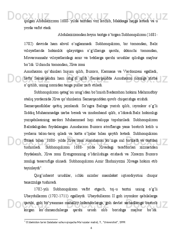 qolgan Abdulazizxon 1680- yilda taxtdan voz kechib, Makkaga hajga ketadi va u
yerda vafot etadi. 
Abdulazizxondan keyin taxtga o’tirgan Subhonqulixon (1681-
1702)   davrida   ham   ahvol   o’nglanmadi.   Subhonqulixon,   bir   tomondan,   Balx
viloyatlarida   hokimlik   qilayotgan   o’g’illariga   qarshi,   ikkinchi   tomondan,
Movarounnahr   viloyatlaridagi   amir   va   beklarga   qarshi   urushlar   qilishga   majbur
bo’ldi. Uchinchi tomondan, Xiva xoni 
Anushaxon   qo’shinlari   hujum   qilib,   Buxoro,   Karmana   va   Vardonzeni   egalladi,
hatto   Samarqandni   ham   ishg’ol   qildi.   Samarqandda   Anushaxon   nomiga   xutba
o’qitilib, uning nomidan tanga pullar zarb etiladi. 
Subhonqulixon qatag’on urug’idan bo’lmish Badaxshon hokimi Mahmudbiy
otaliq yordamida Xiva qo’shinlarini Samarqanddan quvib chiqarishga erishdi. 
Samarqandliklar   qattiq   jazolandi.   So’ngra   Balxga   yurish   qilib,   isyonkor   o’g’li
Siddiq   Muhammadga   zarba   beradi   va   zindonband   qilib,   o’ldiradi.Balx   hokimligi
yuzqabilasining   sardori   Muhammad   hoji   otaliqqa   topshiriladi.   Subhonqulixon
Balxdaligidan   foydalangan   Anushaxon   Buxoro   atroflariga   yana   bostirib   kelib   u
yerlarni   talon-taroj   qiladi   va   katta   o’ljalar   bilan   qaytib   ketadi.   Subhonqulixon
fitnasi   bilan     1686-   yilda   Xiva   xoni   Anushaxon   ko’ziga   mil   tortiladi   va   taxtdan
tushiriladi.   Subhonqulixon   1688-   yilda   Xivadagi   tarafdorlari   xizmatidan
foydalanib,   Xiva   xoni   Erengxonning   o’ldirilishiga   erishadi   va   Xorazm   Buxoro
xonligi   tasarrufiga   olinadi.   Subhonqulixon   Amir   Shohniyozni   Xivaga   hokim   etib
tayinlaydi 3
. 
Qirg’inbarot   urushlar,   ichki   nizolar   mamlakat   iqtisodiyotini   chuqur
tanazzulga tushiradi. 
1702-yili   Subhonqulixon   vafot   etgach,   toj-u   taxtni   uning   o’g’li
Ubaydullaxon   (1702-1711)   egallaydi.   Ubaydullaxon   II   goh   isyonkor   qabilalarga
qarshi,   goh   bo’ysunmas   mahalliy   hukmdorlarga,   goh   davlat   sarhadlariga   bostirib
kirgan   ko’chmanchilarga   qarshi   urush   olib   borishga   majbur   bo’ldi.
3
  O`zbekiston tarixi (talabalar uchun qisqacha Ma`ruzalar matni), T., “Universitet”, 1999.
6 