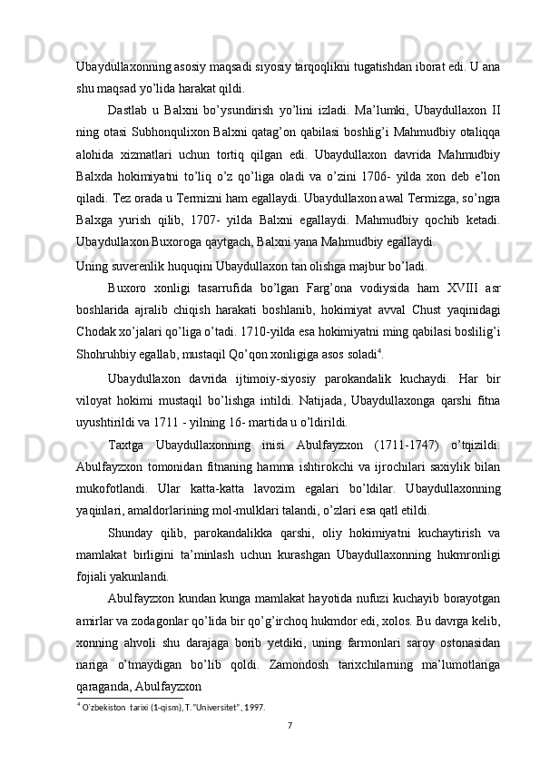 Ubaydullaxonning asosiy maqsadi siyosiy tarqoqlikni tugatishdan iborat edi. U ana
shu maqsad yo’lida harakat qildi. 
Dastlab   u   Balxni   bo’ysundirish   yo’lini   izladi.   Ma’lumki,   Ubaydullaxon   II
ning otasi Subhonqulixon Balxni qatag’on qabilasi  boshlig’i Mahmudbiy otaliqqa
alohida   xizmatlari   uchun   tortiq   qilgan   edi.   Ubaydullaxon   davrida   Mahmudbiy
Balxda   hokimiyatni   to’liq   o’z   qo’liga   oladi   va   o’zini   1706-   yilda   xon   deb   e’lon
qiladi. Tez orada u Termizni ham egallaydi. Ubaydullaxon awal Termizga, so’ngra
Balxga   yurish   qilib,   1707-   yilda   Balxni   egallaydi.   Mahmudbiy   qochib   ketadi.
Ubaydullaxon Buxoroga qaytgach, Balxni yana Mahmudbiy egallaydi. 
Uning suverenlik huquqini Ubaydullaxon tan olishga majbur bo’ladi. 
Buxoro   xonligi   tasarrufida   bo’lgan   Farg’ona   vodiysida   ham   XVIII   asr
boshlarida   ajralib   chiqish   harakati   boshlanib,   hokimiyat   avval   Chust   yaqinidagi
Chodak xo’jalari qo’liga o’tadi. 1710-yilda esa hokimiyatni ming qabilasi boslilig’i
Shohruhbiy egallab, mustaqil Qo’qon xonligiga asos soladi 4
. 
Ubaydullaxon   davrida   ijtimoiy-siyosiy   parokandalik   kuchaydi.   На r   bir
viloyat   hokimi   mustaqil   bo’lishga   intildi.   Natijada,   Ubaydullaxonga   qarshi   fitna
uyushtirildi va 1711 - yilning 16- martida u o’ldirildi. 
Taxtga   Ubaydullaxonning   inisi   Abulfayzxon   (1711-1747)   o’tqizildi.
Abulfayzxon   tomonidan   fitnaning   hamma   ishtirokchi   va   ijrochilari   saxiylik   bilan
mukofotlandi.   Ular   katta-katta   lavozim   egalari   bo’ldilar.   Ubaydullaxonning
yaqinlari, amaldorlarining mol-mulklari talandi, o’zlari esa qatl etildi. 
Shunday   qilib,   parokandalikka   qarshi,   oliy   hokimiyatni   kuchaytirish   va
mamlakat   birligini   ta’minlash   uchun   kurashgan   Ubaydullaxonning   hukmronligi
fojiali yakunlandi. 
Abulfayzxon kundan kunga mamlakat hayotida nufuzi kuchayib borayotgan
amirlar va zodagonlar qo’lida bir qo’g’irchoq hukmdor edi, xolos. Bu davrga kelib,
xonning   ahvoli   shu   darajaga   borib   yetdiki,   uning   farmonlari   saroy   ostonasidan
nariga   o’tmaydigan   bo’lib   qoldi.   Zamondosh   tarixchilarning   ma’lumotlariga
qaraganda, Abulfayzxon 
4
  O`zbekiston  tarixi (1-qism), T.”Universitet”, 1997.
7 