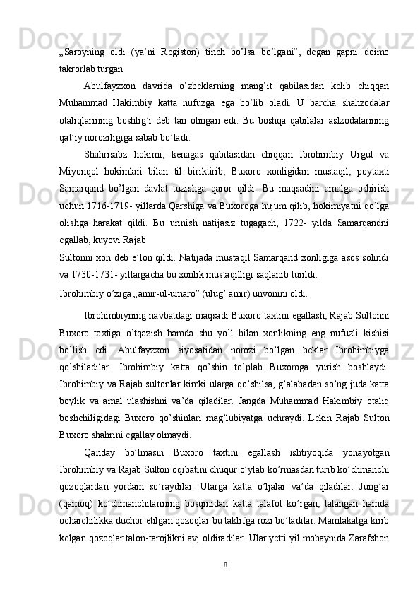 „Saroyning   oldi   (ya’ni   Registon)   tinch   bo’lsa   bo’lgani”,   degan   gapni   doimo
takrorlab turgan. 
Abulfayzxon   davrida   o’zbeklarning   mang’it   qabilasidan   kelib   chiqqan
Muhammad   Hakimbiy   katta   nufuzga   ega   bo’lib   oladi.   U   barcha   shahzodalar
otaliqlarining   boshlig’i   deb   tan   olingan   edi.   Bu   boshqa   qabilalar   aslzodalarining
qat’iy noroziligiga sabab bo’ladi. 
Shahrisabz   hokimi,   kenagas   qabilasidan   chiqqan   Ibrohimbiy   Urgut   va
Miyonqol   hokimlari   bilan   til   biriktirib,   Buxoro   xonligidan   mustaqil,   poytaxti
Samarqand   bo’lgan   davlat   tuzishga   qaror   qildi.   Bu   maqsadini   amalga   oshirish
uchun 1716-1719- yillarda Qarshiga va Buxoroga hujum qilib, hokimiyatni qo’lga
olishga   harakat   qildi.   Bu   urinish   natijasiz   tugagach,   1722-   yilda   Samarqandni
egallab, kuyovi Rajab 
Sultonni xon deb e’lon qildi. Natijada mustaqil  Samarqand xonligiga asos  solindi
va 1730-1731- yillargacha bu xonlik mustaqilligi saqlanib turildi. 
Ibrohimbiy o’ziga „amir-ul-umaro” (ulug’ amir) unvonini oldi. 
Ibrohimbiyning navbatdagi maqsadi Buxoro taxtini egallash, Rajab Sultonni
Buxoro   taxtiga   o’tqazish   hamda   shu   yo’l   bilan   xonlikning   eng   nufuzli   kishisi
bo’lish   edi.   Abulfayzxon   siyosatidan   norozi   bo’lgan   beklar   Ibrohimbiyga
qo’shiladilar.   Ibrohimbiy   katta   qo’shin   to’plab   Buxoroga   yurish   boshlaydi.
Ibrohimbiy va Rajab sultonlar kimki ularga qo’shilsa, g’alabadan so’ng juda katta
boylik   va   amal   ulashishni   va’da   qiladilar.   Jangda   Muhammad   Hakimbiy   otaliq
boshchiligidagi   Buxoro   qo’shinlari   mag’lubiyatga   uchraydi.   Lekin   Rajab   Sulton
Buxoro shahrini egallay olmaydi. 
Qanday   bo’lmasin   Buxoro   taxtini   egallash   ishtiyoqida   yonayotgan
Ibrohimbiy va Rajab Sulton oqibatini chuqur o’ylab ko’rmasdan turib ko’chmanchi
qozoqlardan   yordam   so’raydilar.   Ularga   katta   o’ljalar   va’da   qiladilar.   Jung’ar
(qamoq)   ko’chmanchilarining   bosqinidan   katta   talafot   ko’rgan,   talangan   hamda
ocharchilikka duchor etilgan qozoqlar bu taklifga rozi bo’ladilar. Mamlakatga kirib
kelgan qozoqlar talon-tarojlikni avj oldiradilar. Ular yetti yil mobaynida Zarafshon
8 