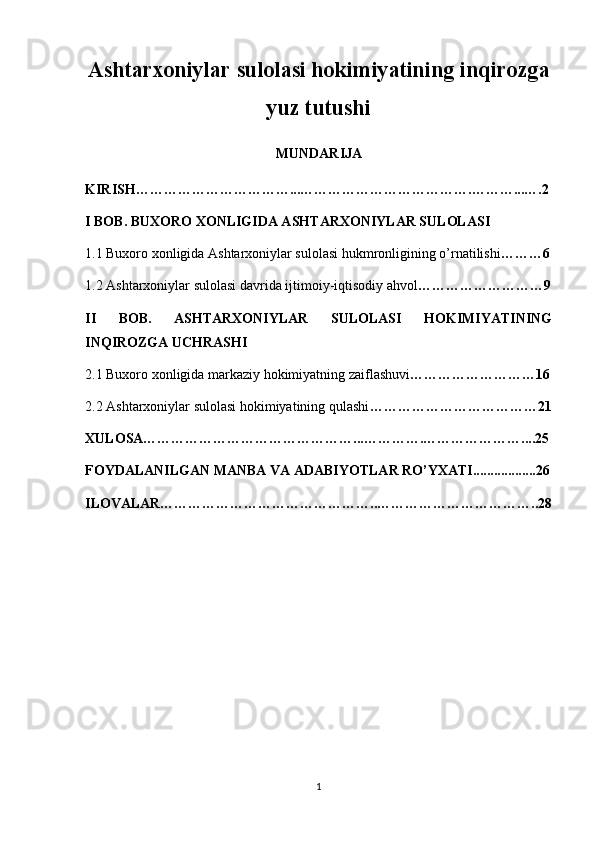 Ashtarxoniylar sulolasi hokimiyatining inqirozga
yuz tutushi
MUNDARIJA
KIRISH……………………………...……………………………….………...….2
I BOB. BUXORO XONLIGIDA ASHTARXONIYLAR SULOLASI
1.1 Buxoro xonligida Ashtarxoniylar sulolasi hukmronligining o’rnatilishi ………6
1.2 Ashtarxoniylar sulolasi davrida ijtimoiy-iqtisodiy ahvol ………………………9
II   BOB.   ASHTARXONIYLAR   SULOLASI   HOKIMIYATINING
INQIROZGA UCHRASHI 
2.1 Buxoro xonligida markaziy hokimiyatning zaiflashuvi ………………………16
2.2 Ashtarxoniylar sulolasi hokimiyatining qulashi ………………………………21
XULOSA………………………………………...………….…………………....25
FOYDALANILGAN MANBA VA ADABIYOTLAR RO’YXATI..................26
ILOVALAR………………………………………..……………………………..28
1 