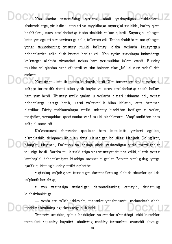 Xon   davlat   tasarrufidagi   yerlarni,   aholi   yashaydigan   qishloqlarni
shahzodalarga, yirik din ulamolari va sayyidlarga suyurg’ol shaklida, harbiy qism
boshliqlari,   saroy   amaldorlariga   tanho   shaklida   in’om   qilardi.   Suyurg’ol   qilingan
katta yer egalari xon xazinasiga soliq to’lamas edi. Tanho shaklida in’om qilingan
yerlar   tanhodorning   xususiy   mulki   bo’lmay,   o’sha   yerlarda   ishlayotgan
dehqonlardan   soliq   olish   huquqi   berilar   edi.   Xon   ayrim   shaxslarga   hukmdorga
ko’rsatgan   alohida   xizmatlari   uchun   ham   yer-mulklar   in’om   etardi.   Bunday
mulklar   soliqlardan   ozod   qilinardi   va   shu   boisdan   ular   „Mulki   xurri   xolis”   deb
atalardi.
Xususiy   mulkchilik  tobora  kuchayib  bordi.  Xon  tomonidan  davlat  yerlarini
soliqqa   tortmaslik   sharti   bilan   yirik   boylar   va   saroy   amaldorlariga   sotish   hollari
ham   yuz   berdi.   Xususiy   mulk   egalari   u   yerlarda   o’zlari   ishlamas   edi,   yersiz
dehqonlarga   ijaraga   berib,   ularni   zo’ravonlik   bilan   ishlatib,   katta   daromad
olardilar.   Diniy   mahkamalarga   mulki   sultoniy   hisobidan   berilgan   u   yerlar,
masjidlar,   xonaqohlar,   qabristonlar   vaqf   mulki   hisoblanardi.   Vaqf   mulkidan   ham
soliq olinmas edi.
Ko’chmanchi   chorvador   qabilalar   ham   katta-katta   yerlarni   egallab,
o’troqlashib,   dehqonchilik   bilan   shug’ullanadigan   bo’ldilar.   Natijada   Qo’ng’irot,
Mang’it,   Nayman,   Do’rmon   va   boshqa   aholi   yashaydigan   yirik   manzilgohlar
vujudga keldi. Barcha mulk shakllariga  xos xususiyat  shunda  ediki, ularda  yersiz
kambag’al   dehqonlar   ijara   hisobiga   mehnat   qilganlar.   Buxoro   xonligidagi   yerga
egalik qilishning bunday tartibi oqibatda: 
   qishloq   xo’jaligidan   tushadigan   daromadlarning   alohida   shaxslar   qo’lida
to’planib borishiga; 
   xon   xazinasiga   tushadigan   daromadlarning   kamayib,   davlatning
kuchsizlanishiga; 
—   yerda   ter   to’kib   ishlovchi,   mahsulot   yetishtiruvchi   mehnatkash   aholi
moddiy ahvolining og’irlashuviga olib keldi.
Tinimsiz   urushlar,   qabila   boshliqlari   va   amirlar   o’rtasidagi   ichki   kurashlar
mamlakat   iqtisodiy   hayotini,   aholining   moddiy   turmushini   ayanchli   ahvolga
10 