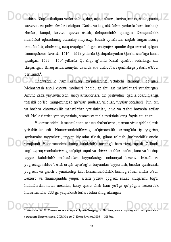 tushirdi. Sug’oriladigan yerlarda bug’doy,   афа , jo’xori, loviya, mosh, sholi, paxta,
savzavot  va poliz ekinlari ekilgan. Dasht  va tog’oldi lalmi yerlarda ham  boshoqli
ekinlar,   kunjut,   tarvuz,   qovun   ekilib,   dehqonchilik   qilingan.   Dehqonchilik
mamlakat   iqtisodining   butunlay   inqirozga   tushib   qolishidan   saqlab   turgan   asosiy
omil   bo’lib,  aholining  oziq-ovqatga  bo’lgan  ehtiyojini  qondirishga  xizmat  qilgan.
Imomqulixon davrida, 1614 - 1615-yillarda Qashqadaryodan Qarshi cho’liga kanal
qazilgan.   1633   -   1634-yillarda   Qo’shqo’rg’onda   kanal   qazilib,   vohalarga   suv
chiqarilgan. Biroq ashtarxoniylar davrida suv inshootlari qurilishiga yetarli e’tibor
berilmadi 6
.
Chorvachilik   ham   qishloq   xo’jaligining   yetakchi   tarmog’i   bo’lgan.
Mehnatkash   aholi   chorva   mollarini   boqib,   go’sht,   sut   mahsulotlari   yetishtirgan.
Ammo katta yaylovlar xon, saroy amaldorlari, din peshvolari, qabila boshliqlariga
tegishli  bo’lib, ming-minglab qo’ylar, podalar, yilqilar, tuyalar  boqilardi. Jun, ten
va   boshqa   chorvachilik   mahsulotlari   yetishtirilar,   ichki   va   tashqi   bozorda   sotilar
edi. Ho’kizlardan yer haydashda, omoch va mola tortishda keng foydalanilar edi.
Hunarmandchilik mahsulotlari asosan shaharlarda, qisman yirik qishloqlarda
yetishtirilar   edi.   Hunarmandchilikning   to’qimachilik   tarmog’ida   ip   yigirish,
gazlamalar   tayyorlash,   tayyor   kiyimlar   tikish,   gilam   to’qish,   kashtachilik   ancha
rivojlandi.   Hunarmandchilikning   kulolchilik   tarmog’i   ham   rivoj   topadi.   O’lkada
sog’ tuproq manbalarining ko’pligi sopol va chinni idishlar, ko’za, kosa va boshqa
tayyor   kulolchilik   mahsulotlari   tayyorlashga   imkoniyat   berardi.   Metall   va
yog’ochga ishlov berish orqali uyro’zg’or buyumlari tayyorlash, binolar qurilishida
yog’och   va   ganch   o’ymakorligi   kabi   hunarmandchilik   tarmog’i   ham   ancha   o’sdi.
Buxoro   va   Samarqandda   yuqori   sifatli   yozuv   qog’ozi   ishlab   chiqarish,   tog’li
hududlardan   nodir   metallar,   kaliy   qazib   olish   ham   yo’lga   qo’yilgan.   Buxorolik
hunarmandlar 200 ga yaqin kasb turlari bilan shug’ullangan.
6
  Алексеев   А.   К .   Политическая   история   Тукай-Тимуридов:   По   материалам   персидского   исторического
сочинения Бахр ул-асрар . СПб: Изд-во С.-Петерб. ун-та, 2006 — 229 bet.  
11 