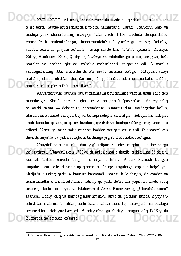 XVII  - XVIII asrlarning birinchi yarmida savdo-sotiq ishlari  ham  bir qadar
o’sib bordi. Savdo-sotiq ishlarida Buxoro, Samarqand, Qarshi, Toshkent, Balx va
boshqa   yirik   shaharlarning   mavqeyi   baland   edi.   Ichki   savdoda   dehqonchilik,
chorvachilik   mahsulotlariga,   hunarmandchilik   buyumlariga   ehtiyoj   kattaligi
sababli   bozorlar   gavjum   bo’lardi.   Tashqi   savdo   ham   to’xtab   qolmadi.   Rossiya,
Xitoy,   Hindiston,   Eron,   Qashg’ar,   Turkiya   mamlakatlariga   paxta,   teri,   jun,   turli
matolar   va   boshqa   qishloq   xo’jalik   mahsulotlari   chiqarilar   edi.   Buxorolik
savdogarlarning   Sibir   shaharlarida   o’z   savdo   rastalari   bo’lgan.   Xitoydan   shoyi
matolar,   chinni   idishlar,   dori-darmon,   choy,   Hindistondan   qimmatbaho   toshlar,
matolar, oltin iplar olib kelib sotilgan 7
.
Ashtarxoniylar davrida davlat xazinasini boyitishning yagona usuli soliq deb
hisoblangan.   Shu   boisdan   soliqlar   turi   va   miqdori   ko’paytirilgan.   Asosiy   soliq
to’lovchi   raiyat   —   dehqonlar,   chorvadorlar,   hunarmandlar,   savdogarlar   bo’lib,
ulardan xiroj, zakot, ixrojot, boj va boshqa soliqlar undirilgan. Soliqlardan tashqari
aholi kanallar qazish, ariqlarni tozalash, qurilish va boshqa ishlarga majburan jalb
etilardi.   Urush   yillarida   soliq   miqdori   haddan   tashqari   oshirilardi.   Subhonqulixon
davrida raiyatdan 7 yillik soliqlarni birdaniga yig’ib olish hollari bo’lgan.
Ubaydullaxon   esa   aholidan   yig’iladigan   soliqlar   miqdorini   4   baravarga
ko’paytirgan. Ubaydullaxon 1708-yilda pul islohoti o’tkazib, tarkibining 35 foizini
kumush   tashkil   etuvchi   tangalar   o’rniga,   tarkibida   9   foiz   kumush   bo’lgan
tangalarni zarb ettiradi va uning qimmatini oldingi tangalarga teng deb belgilaydi.
Natijada   pulning   qadri   4   baravar   kamayadi,   norozilik   kuchayib,   do’kondor   va
hunarmandlar   o’z   mahsulotlarini   sotmay   qo’yadi,   do’konlar   yopiladi,   savdo-sotiq
ishlariga   katta   zarar   yetadi.   Muhammad   Amin   Buxoriyning   „Ubaydullanoma”
asarida„   Oddiy   xalq   va   kambag’allar   mushkul   ahvolda   qoldilar,   kundalik   yeyish-
ichishdan   mahrum   bo’ldilar,   hatto   kafan   uchun   mato   topolmay,jonlarini   xudoga
topshirdilar”,   deb   yozilgan   edi.   Bunday   ahvolga   chiday   olmagan   xalq   1708-yilda
Buxoroda qo’zg’olon ko’taradi. 
7
  A . Zamonov  “ Buxoro   xonligining   Ashtarxoniy   hukmdorlari ”  Metodik   qo ’ llanma .  Toshkent .” Bayoz ”2021-118- b
12 