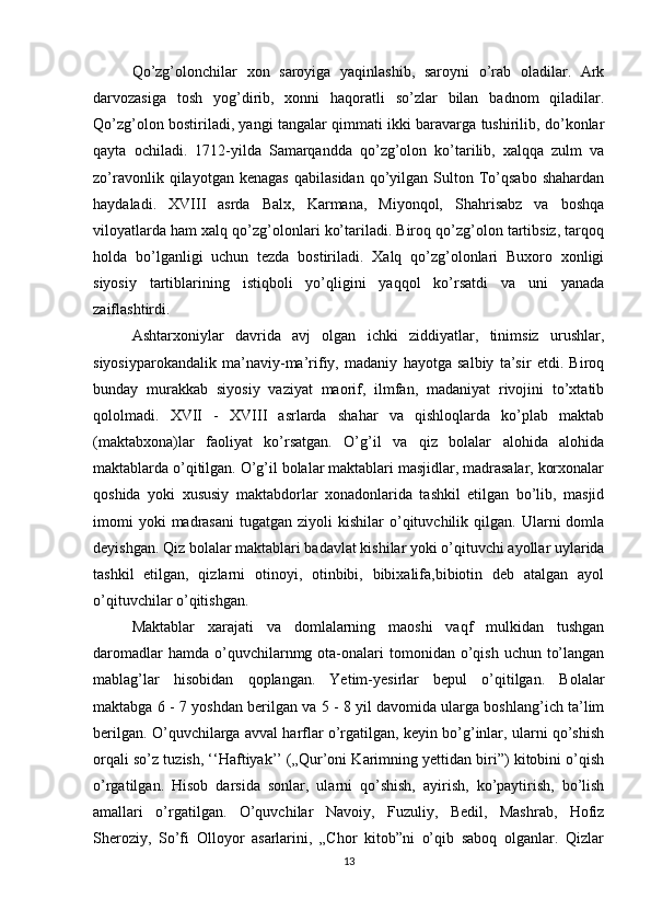Qo’zg’olonchilar   xon   saroyiga   yaqinlashib,   saroyni   o’rab   oladilar.   Ark
darvozasiga   tosh   yog’dirib,   xonni   haqoratli   so’zlar   bilan   badnom   qiladilar.
Qo’zg’olon bostiriladi, yangi tangalar qimmati ikki baravarga tushirilib, do’konlar
qayta   ochiladi.   1712-yilda   Samarqandda   qo’zg’olon   ko’tarilib,   xalqqa   zulm   va
zo’ravonlik   qilayotgan   kenagas   qabilasidan   qo’yilgan   Sulton  To’qsabo   shahardan
haydaladi.   XVIII   asrda   Balx,   Karmana,   Miyonqol,   Shahrisabz   va   boshqa
viloyatlarda ham xalq qo’zg’olonlari ko’tariladi. Biroq qo’zg’olon tartibsiz, tarqoq
holda   bo’lganligi   uchun   tezda   bostiriladi.   Xalq   qo’zg’olonlari   Buxoro   xonligi
siyosiy   tartiblarining   istiqboli   yo’qligini   yaqqol   ko’rsatdi   va   uni   yanada
zaiflashtirdi.
Ashtarxoniylar   davrida   avj   olgan   ichki   ziddiyatlar,   tinimsiz   urushlar,
siyosiyparokandalik   ma’naviy-ma’rifiy,   madaniy   hayotga   salbiy   ta’sir   etdi.   Biroq
bunday   murakkab   siyosiy   vaziyat   maorif,   ilmfan,   madaniyat   rivojini   to’xtatib
qololmadi.   XVII   -   XVIII   asrlarda   shahar   va   qishloqlarda   ko’plab   maktab
(maktabxona)lar   faoliyat   ko’rsatgan.   O’g’il   va   qiz   bolalar   alohida   alohida
maktablarda o’qitilgan. O’g’il bolalar maktablari masjidlar, madrasalar, korxonalar
qoshida   yoki   xususiy   maktabdorlar   xonadonlarida   tashkil   etilgan   bo’lib,   masjid
imomi  yoki  madrasani   tugatgan  ziyoli   kishilar   o’qituvchilik  qilgan.  Ularni   domla
deyishgan. Qiz bolalar maktablari badavlat kishilar yoki o’qituvchi ayollar uylarida
tashkil   etilgan,   qizlarni   otinoyi,   otinbibi,   bibixalifa,bibiotin   deb   atalgan   ayol
o’qituvchilar o’qitishgan.
Maktablar   xarajati   va   domlalarning   maoshi   vaqf   mulkidan   tushgan
daromadlar   hamda  o’quvchilarnmg ota-onalari  tomonidan  o’qish  uchun  to’langan
mablag’lar   hisobidan   qoplangan.   Yetim-yesirlar   bepul   o’qitilgan.   Bolalar
maktabga 6 - 7 yoshdan berilgan va 5 - 8 yil davomida ularga boshlang’ich ta’lim
berilgan. O’quvchilarga avval harflar o’rgatilgan, keyin bo’g’inlar, ularni qo’shish
orqali so’z tuzish, ‘‘Haftiyak’’ („Qur’oni Karimning yettidan biri”) kitobini o’qish
o’rgatilgan.   Hisob   darsida   sonlar,   ularni   qo’shish,   ayirish,   ko’paytirish,   bo’lish
amallari   o’rgatilgan.   O’quvchilar   Navoiy,   Fuzuliy,   Bedil,   Mashrab,   Hofiz
Sheroziy,   So’fi   Olloyor   asarlarini,   „Chor   kitob”ni   o’qib   saboq   olganlar.   Qizlar
13