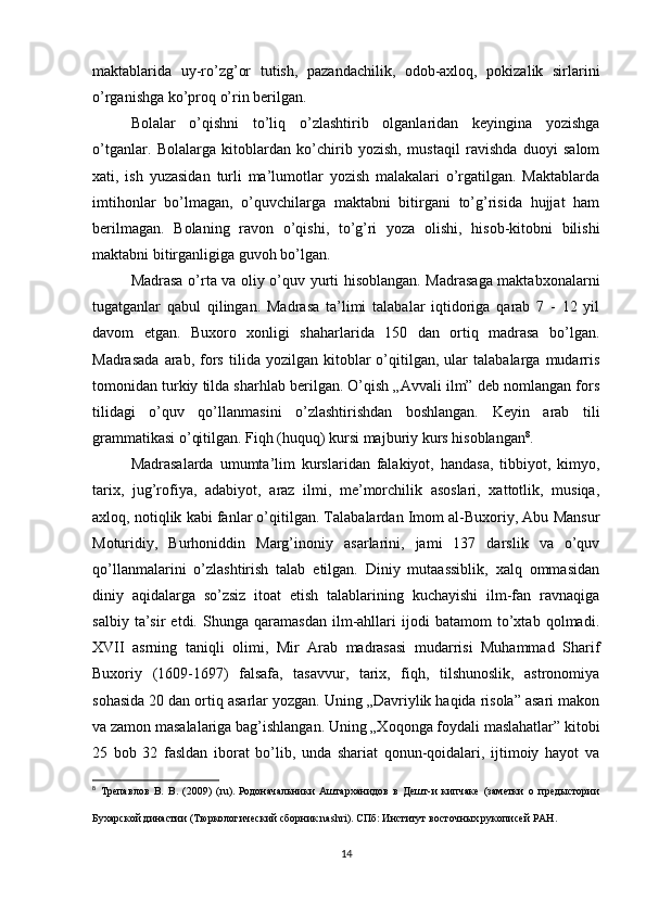 maktablarida   uy-ro’zg’or   tutish,   pazandachilik,   odob-axloq,   pokizalik   sirlarini
o’rganishga ko’proq o’rin berilgan.
Bolalar   o’qishni   to’liq   o’zlashtirib   olganlaridan   keyingina   yozishga
o’tganlar.   Bolalarga   kitoblardan   ko’chirib   yozish,   mustaqil   ravishda   duoyi   salom
xati,   ish   yuzasidan   turli   ma’lumotlar   yozish   malakalari   o’rgatilgan.   Maktablarda
imtihonlar   bo’lmagan,   o’quvchilarga   maktabni   bitirgani   to’g’risida   hujjat   ham
berilmagan.   Bolaning   ravon   o’qishi,   to’g’ri   yoza   olishi,   hisob-kitobni   bilishi
maktabni bitirganligiga guvoh bo’lgan.
Madrasa o’rta va oliy o’quv yurti hisoblangan. Madrasaga maktabxonalarni
tugatganlar   qabul   qilingan.   Madrasa   ta’limi   talabalar   iqtidoriga   qarab   7   -   12   yil
davom   etgan.   Buxoro   xonligi   shaharlarida   150   dan   ortiq   madrasa   bo’lgan.
Madrasada   arab,   fors   tilida  yozilgan   kitoblar   o’qitilgan,   ular   talabalarga   mudarris
tomonidan turkiy tilda sharhlab berilgan. O’qish „Avvali ilm” deb nomlangan fors
tilidagi   o’quv   qo’llanmasini   o’zlashtirishdan   boshlangan.   Keyin   arab   tili
grammatikasi o’qitilgan. Fiqh (huquq) kursi majburiy kurs hisoblangan 8
.
Madrasalarda   umumta’lim   kurslaridan   falakiyot,   handasa,   tibbiyot,   kimyo,
tarix,   jug’rofiya,   adabiyot,   araz   ilmi,   me’morchilik   asoslari,   xattotlik,   musiqa,
axloq, notiqlik kabi fanlar o’qitilgan. Talabalardan Imom al-Buxoriy, Abu Mansur
Moturidiy,   Burhoniddin   Marg’inoniy   asarlarini,   jami   137   darslik   va   o’quv
qo’llanmalarini   o’zlashtirish   talab   etilgan.   Diniy   mutaassiblik,   xalq   ommasidan
diniy   aqidalarga   so’zsiz   itoat   etish   talablarining   kuchayishi   ilm-fan   ravnaqiga
salbiy   ta’sir   etdi.   Shunga   qaramasdan   ilm-ahllari   ijodi   batamom   to’xtab   qolmadi.
XVII   asrning   taniqli   olimi,   Mir   Arab   madrasasi   mudarrisi   Muhammad   Sharif
Buxoriy   (1609-1697)   falsafa,   tasavvur,   tarix,   fiqh,   tilshunoslik,   astronomiya
sohasida 20 dan ortiq asarlar yozgan. Uning „Davriylik haqida risola” asari makon
va zamon masalalariga bag’ishlangan. Uning „Xoqonga foydali maslahatlar” kitobi
25   bob   32   fasldan   iborat   bo’lib,   unda   shariat   qonun-qoidalari,   ijtimoiy   hayot   va
8
  Трепавлов   В.   В.   (2009)   (ru).   Родоначальники   Аштарханидов   в   Дешт-и   кипчаке   (заметки   о   предыстории
Бухарской династии   (Тюркологический сборник nashri). СПб: Институт восточных рукописей РАН .
14 