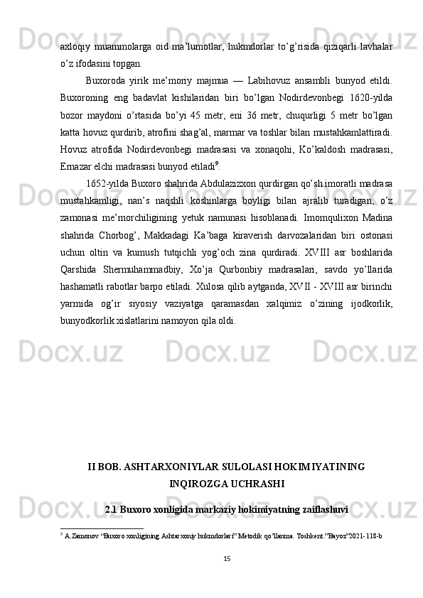 axloqiy   muammolarga   oid   ma’lumotlar,   hukmdorlar   to’g’risida   qiziqarli   lavhalar
o’z ifodasini topgan.
Buxoroda   yirik   me’moriy   majmua   —   Labihovuz   ansambli   bunyod   etildi.
Buxoroning   eng   badavlat   kishilaridan   biri   bo’lgan   Nodirdevonbegi   1620-yilda
bozor   maydoni   o’rtasida   bo’yi   45   metr,   eni   36   metr,   chuqurligi   5   metr   bo’lgan
katta hovuz qurdirib, atrofini shag’al, marmar va toshlar bilan mustahkamlattiradi.
Hovuz   atrofida   Nodirdevonbegi   madrasasi   va   xonaqohi,   Ko’kaldosh   madrasasi,
Ernazar elchi madrasasi bunyod etiladi 9
.
1652-yilda Buxoro shahrida Abdulazizxon qurdirgan qo’sh imoratli madrasa
mustahkamligi,   nan’s   naqshli   koshinlarga   boyligi   bilan   ajralib   turadigan,   o’z
zamonasi   me’morchiligining   yetuk   namunasi   hisoblanadi.   Imomqulixon   Madina
shahrida   Chorbog’,   Makkadagi   Ka’baga   kiraverish   darvozalaridan   biri   ostonasi
uchun   oltin   va   kumush   tutqichli   yog’och   zina   qurdiradi.   XVIII   asr   boshlarida
Qarshida   Shermuhammadbiy,   Xo’ja   Qurbonbiy   madrasalari,   savdo   yo’llarida
hashamatli rabotlar barpo etiladi. Xulosa qilib aytganda, XVII - XVIII asr birinchi
yarmida   og’ir   siyosiy   vaziyatga   qaramasdan   xalqimiz   o’zining   ijodkorlik,
bunyodkorlik xislatlarini namoyon qila oldi.
II BOB. ASHTARXONIYLAR SULOLASI HOKIMIYATINING
INQIROZGA UCHRASHI
2.1 Buxoro xonligida markaziy hokimiyatning zaiflashuvi
9
  A . Zamonov  “ Buxoro   xonligining   Ashtarxoniy   hukmdorlari ”  Metodik   qo ’ llanma .  Toshkent .” Bayoz ”2021-118- b
15 