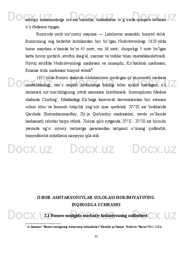 axloqiy   muammolarga   oid   ma’lumotlar,   hukmdorlar   to’g’risida   qiziqarli   lavhalar
o’z ifodasini topgan.
Buxoroda   yirik   me’moriy   majmua   —   Labihovuz   ansambli   bunyod   etildi.
Buxoroning   eng   badavlat   kishilaridan   biri   bo’lgan   Nodirdevonbegi   1620-yilda
bozor   maydoni   o’rtasida   bo’yi   45   metr,   eni   36   metr,   chuqurligi   5   metr   bo’lgan
katta hovuz qurdirib, atrofini shag’al, marmar va toshlar bilan mustahkamlattiradi.
Hovuz   atrofida   Nodirdevonbegi   madrasasi   va   xonaqohi,   Ko’kaldosh   madrasasi,
Ernazar elchi madrasasi bunyod etiladi 9
.
1652-yilda Buxoro shahrida Abdulazizxon qurdirgan qo’sh imoratli madrasa
mustahkamligi,   nan’s   naqshli   koshinlarga   boyligi   bilan   ajralib   turadigan,   o’z
zamonasi   me’morchiligining   yetuk   namunasi   hisoblanadi.   Imomqulixon   Madina
shahrida   Chorbog’,   Makkadagi   Ka’baga   kiraverish   darvozalaridan   biri   ostonasi
uchun   oltin   va   kumush   tutqichli   yog’och   zina   qurdiradi.   XVIII   asr   boshlarida
Qarshida   Shermuhammadbiy,   Xo’ja   Qurbonbiy   madrasalari,   savdo   yo’llarida
hashamatli rabotlar barpo etiladi. Xulosa qilib aytganda, XVII - XVIII asr birinchi
yarmida   og’ir   siyosiy   vaziyatga   qaramasdan   xalqimiz   o’zining   ijodkorlik,
bunyodkorlik xislatlarini namoyon qila oldi.
II BOB. ASHTARXONIYLAR SULOLASI HOKIMIYATINING
INQIROZGA UCHRASHI
2.1 Buxoro xonligida markaziy hokimiyatning zaiflashuvi
9
  A . Zamonov  “ Buxoro   xonligining   Ashtarxoniy   hukmdorlari ”  Metodik   qo ’ llanma .  Toshkent .” Bayoz ”2021-118- b
15