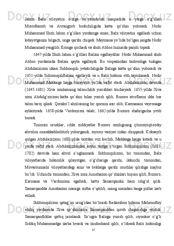 Jahon   Balx   viloyatini   o’ziga   bo’ysundirish   maqsadida   u   yerga   o’g’illari
Murodbaxsh   va   Avrangzeb   boshchiligida   katta   qo’shin   yuboradi.   Nodir
Muhammad Shoh Jahon o’g’illari yordamga emas, Balx viloyatini egallash uchun
kelayotganini bilgach, unga qarshi chiqadi. Maymana yo’lida bo’lgan jangda Nodir
Muhammad yengilib, Eronga qochadi va shoh Abbos huzurida panoh topadi.
1647-yilda Shoh Jahon o’g’illari Balxni egallaydilar. Nodir Muhammad shoh
Abbos   yordamida   Balxni   qayta   egallaydi.   Bu   voqealardan   tashvishga   tushgan
Abdulazizxon   ukasi   Subhonquli   yetakchiligida   Balxga   katta   qo’shin   yuboradi   va
1651-yilda   SubxonquliBalxni   egallaydi   va   u   Balx   hokimi   etib   tayinlanadi.   Nodir
Muhammad   Makkaga   hajga   borayotib   yo’lda   vafot   etadi.   Abdulazizxon   davrida
(1645-1681)   Xiva   xonlarining   talonchilik   yurishlari   kuchayadi.   1655-yilda   Xiva
xoni   Abdulg’ozixon   katta   qo’shin   bilan   yurish   qilib,   Buxoro   atroflarini   ikki   bor
talon-taroj qiladi. Qorako’l aholisining bir qismini asir olib, Karmanani vayronaga
aylantiradi.   1658-yilda   Vardonzeni   talab,   1662-yilda   Buxoro   shahrigacha   yetib
boradi.
Tinimsiz   urushlar,   ichki   ziddiyatlar   Buxoro   xonligining   ijtimoiyiqtisodiy
ahvolini murakkablashtirib yuborgandi, siyosiy vaziyat izdan chiqqandi. Keksayib
qolgan   Abdulazizxon   1680-yilda   taxtdan   voz   kechib,   Makkaga   hajga   ketadi   va   u
yerda   vafot   etadi.   Abdulazizxondan   keyin   taxtga   o’tirgan   Subhonqulixon   (1681-
1702)   davrida   ham   ahvol   o’nglanmadi.   Subhonqulixon,   bir   tomondan,   Balx
viloyatlarida   hokimlik   qilayotgan   o’g’illariga   qarshi,   ikkinchi   tomondan,
Movarounnahr   viloyatlaridagi   amir   va   beklarga   qarshi   urushlar   qilishga   majbur
bo’ldi. Uchinchi tomondan, Xiva xoni Anushaxon qo’shinlari hujum qilib, Buxoro,
Karmana   va   Vardonzeni   egalladi,   hatto   Samarqandni   ham   ishg’ol   qildi.
Samarqandda Anushaxon nomiga xutba o’qitilib, uning nomidan tanga pullar zarb
etiladi.
Subhonqulixon   qatag’on  urug’idan   bo’lmish   Badaxshon   hokimi   Mahmudbiy
otaliq   yordamida   Xiva   qo’shinlarini   Samarqanddan   quvib   chiqarishga   erishdi.
Samarqandliklar   qattiq   jazolandi.   So’ngra   Balxga   yurish   qilib,   isyonkor   o’g’li
Siddiq   Muhammadga   zarba   beradi   va   zindonband   qilib,   o’ldiradi.Balx   hokimligi
17 