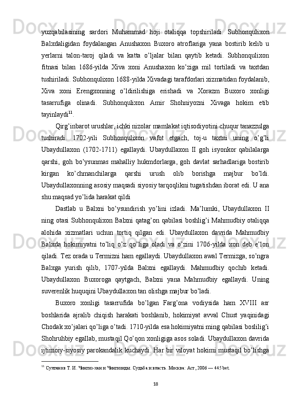 yuzqabilasining   sardori   Muhammad   hoji   otaliqqa   topshiriladi.   Subhonqulixon
Balxdaligidan   foydalangan   Anushaxon   Buxoro   atroflariga   yana   bostirib   kelib   u
yerlarni   talon-taroj   qiladi   va   katta   o’ljalar   bilan   qaytib   ketadi.   Subhonqulixon
fitnasi   bilan   1686-yilda   Xiva   xoni   Anushaxon   ko’ziga   mil   tortiladi   va   taxtdan
tushiriladi. Subhonqulixon 1688-yilda Xivadagi tarafdorlari xizmatidan foydalanib,
Xiva   xoni   Erengxonning   o’ldirilishiga   erishadi   va   Xorazm   Buxoro   xonligi
tasarrufiga   olinadi.   Subhonqulixon   Amir   Shohniyozni   Xivaga   hokim   etib
tayinlaydi 11
.
Qirg’inbarot urushlar, ichki nizolar mamlakat iqtisodiyotini chuqur tanazzulga
tushiradi.   1702-yili   Subhonqulixon   vafot   etgach,   toj-u   taxtni   uning   o’g’li
Ubaydullaxon   (1702-1711)   egallaydi.   Ubaydullaxon   II   goh   isyonkor   qabilalarga
qarshi,   goh   bo’ysunmas   mahalliy   hukmdorlarga,   goh   davlat   sarhadlariga   bostirib
kirgan   ko’chmanchilarga   qarshi   urush   olib   borishga   majbur   bo’ldi.
Ubaydullaxonning asosiy maqsadi siyosiy tarqoqlikni tugatishdan iborat edi. U ana
shu maqsad yo’lida harakat qildi
Dastlab   u   Balxni   bo’ysundirish   yo’lini   izladi.   Ma’lumki,   Ubaydullaxon   II
ning otasi Subhonqulixon Balxni qatag’on qabilasi  boshlig’i Mahmudbiy otaliqqa
alohida   xizmatlari   uchun   tortiq   qilgan   edi.   Ubaydullaxon   davrida   Mahmudbiy
Balxda   hokimiyatni   to’liq   o’z   qo’liga   oladi   va   o’zini   1706-yilda   xon   deb   e’lon
qiladi. Tez orada u Termizni ham egallaydi. Ubaydullaxon awal Termizga, so’ngra
Balxga   yurish   qilib,   1707-yilda   Balxni   egallaydi.   Mahmudbiy   qochib   ketadi.
Ubaydullaxon   Buxoroga   qaytgach,   Balxni   yana   Mahmudbiy   egallaydi.   Uning
suverenlik huquqini Ubaydullaxon tan olishga majbur bo’ladi.
Buxoro   xonligi   tasarrufida   bo’lgan   Farg’ona   vodiysida   ham   XVIII   asr
boshlarida   ajralib   chiqish   harakati   boshlanib,   hokimiyat   avval   Chust   yaqinidagi
Chodak xo’jalari qo’liga o’tadi. 1710-yilda esa hokimiyatni ming qabilasi boslilig’i
Shohruhbiy egallab, mustaqil Qo’qon xonligiga asos soladi. Ubaydullaxon davrida
ijtimoiy-siyosiy parokandalik kuchaydi.   На r bir viloyat hokimi mustaqil bo’lishga
11
  Султанов Т. И . Чингиз-хан и Чингизиды. Судьба и власть . Москва: Аст, 2006 — 445 bet.  
18