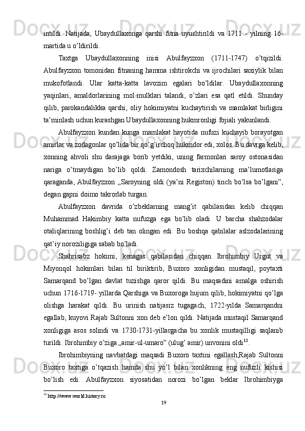 intildi.   Natijada,   Ubaydullaxonga   qarshi   fitna   uyushtirildi   va   1711   -   yilning   16-
martida u o’ldirildi.
Taxtga   Ubaydullaxonning   inisi   Abulfayzxon   (1711-1747)   o’tqizildi.
Abulfayzxon   tomonidan   fitnaning   hamma   ishtirokchi   va   ijrochilari   saxiylik   bilan
mukofotlandi.   Ular   katta-katta   lavozim   egalari   bo’ldilar.   Ubaydullaxonning
yaqinlari,   amaldorlarining   mol-mulklari   talandi,   o’zlari   esa   qatl   etildi.   Shunday
qilib,   parokandalikka   qarshi,   oliy   hokimiyatni   kuchaytirish   va   mamlakat   birligini
ta’minlash uchun kurashgan Ubaydullaxonning hukmronligi fojiali yakunlandi.
Abulfayzxon   kundan   kunga   mamlakat   hayotida   nufuzi   kuchayib   borayotgan
amirlar va zodagonlar qo’lida bir qo’g’irchoq hukmdor edi, xolos. Bu davrga kelib,
xonning   ahvoli   shu   darajaga   borib   yetdiki,   uning   farmonlari   saroy   ostonasidan
nariga   o’tmaydigan   bo’lib   qoldi.   Zamondosh   tarixchilarning   ma’lumotlariga
qaraganda,   Abulfayzxon   „Saroyning   oldi   (ya’ni   Registon)   tinch   bo’lsa   bo’lgani”,
degan gapni doimo takrorlab turgan.
Abulfayzxon   davrida   o’zbeklarning   mang’it   qabilasidan   kelib   chiqqan
Muhammad   Hakimbiy   katta   nufuzga   ega   bo’lib   oladi.   U   barcha   shahzodalar
otaliqlarining   boshlig’i   deb   tan   olingan   edi.   Bu   boshqa   qabilalar   aslzodalarining
qat’iy noroziligiga sabab bo’ladi.
Shahrisabz   hokimi,   kenagas   qabilasidan   chiqqan   Ibrohimbiy   Urgut   va
Miyonqol   hokimlari   bilan   til   biriktirib,   Buxoro   xonligidan   mustaqil,   poytaxti
Samarqand   bo’lgan   davlat   tuzishga   qaror   qildi.   Bu   maqsadini   amalga   oshirish
uchun 1716-1719- yillarda Qarshiga va Buxoroga hujum qilib, hokimiyatni qo’lga
olishga   harakat   qildi.   Bu   urinish   natijasiz   tugagach,   1722-yilda   Samarqandni
egallab, kuyovi Rajab Sultonni xon deb e’lon qildi. Natijada mustaqil  Samarqand
xonligiga   asos   solindi   va   1730-1731-yillargacha   bu   xonlik   mustaqilligi   saqlanib
turildi. Ibrohimbiy o’ziga „amir-ul-umaro” (ulug’ amir) unvonini oldi 12
.
Ibrohimbiyning   navbatdagi   maqsadi   Buxoro   taxtini   egallash,Rajab   Sultonni
Buxoro   taxtiga   o’tqazish   hamda   shu   yo’l   bilan   xonlikning   eng   nufuzli   kishisi
bo’lish   edi.   Abulfayzxon   siyosatidan   norozi   bo’lgan   beklar   Ibrohimbiyga
12
  http://www.world.history.ru
19 