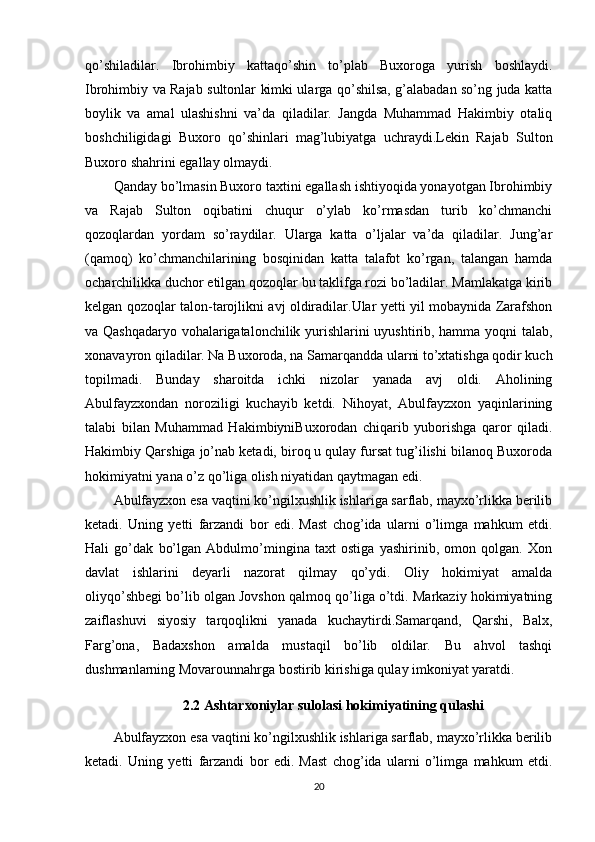 qo’shiladilar.   Ibrohimbiy   kattaqo’shin   to’plab   Buxoroga   yurish   boshlaydi.
Ibrohimbiy va Rajab sultonlar kimki ularga qo’shilsa, g’alabadan so’ng juda katta
boylik   va   amal   ulashishni   va’da   qiladilar.   Jangda   Muhammad   Hakimbiy   otaliq
boshchiligidagi   Buxoro   qo’shinlari   mag’lubiyatga   uchraydi.Lekin   Rajab   Sulton
Buxoro shahrini egallay olmaydi.
Qanday bo’lmasin Buxoro taxtini egallash ishtiyoqida yonayotgan Ibrohimbiy
va   Rajab   Sulton   oqibatini   chuqur   o’ylab   ko’rmasdan   turib   ko’chmanchi
qozoqlardan   yordam   so’raydilar.   Ularga   katta   o’ljalar   va’da   qiladilar.   Jung’ar
(qamoq)   ko’chmanchilarining   bosqinidan   katta   talafot   ko’rgan,   talangan   hamda
ocharchilikka duchor etilgan qozoqlar bu taklifga rozi bo’ladilar. Mamlakatga kirib
kelgan qozoqlar talon-tarojlikni avj oldiradilar.Ular yetti yil mobaynida Zarafshon
va Qashqadaryo vohalarigatalonchilik yurishlarini uyushtirib, hamma yoqni talab,
xonavayron qiladilar. Na Buxoroda, na Samarqandda ularni to’xtatishga qodir kuch
topilmadi.   Bunday   sharoitda   ichki   nizolar   yanada   avj   oldi.   Aholining
Abulfayzxondan   noroziligi   kuchayib   ketdi.   Nihoyat,   Abulfayzxon   yaqinlarining
talabi   bilan   Muhammad   HakimbiyniBuxorodan   chiqarib   yuborishga   qaror   qiladi.
Hakimbiy Qarshiga jo’nab ketadi, biroq u qulay fursat tug’ilishi bilanoq Buxoroda
hokimiyatni yana o’z qo’liga olish niyatidan qaytmagan edi.
Abulfayzxon esa vaqtini ko’ngilxushlik ishlariga sarflab, mayxo’rlikka berilib
ketadi.   Uning   yetti   farzandi   bor   edi.   Mast   chog’ida   ularni   o’limga   mahkum   etdi.
Hali   go’dak   bo’lgan   Abdulmo’mingina   taxt   ostiga   yashirinib,   omon   qolgan.   Xon
davlat   ishlarini   deyarli   nazorat   qilmay   qo’ydi.   Oliy   hokimiyat   amalda
oliyqo’shbegi bo’lib olgan Jovshon qalmoq qo’liga o’tdi. Markaziy hokimiyatning
zaiflashuvi   siyosiy   tarqoqlikni   yanada   kuchaytirdi.Samarqand,   Qarshi,   Balx,
Farg’ona,   Badaxshon   amalda   mustaqil   bo’lib   oldilar.   Bu   ahvol   tashqi
dushmanlarning Movarounnahrga bostirib kirishiga qulay imkoniyat yaratdi.
2.2 Ashtarxoniylar sulolasi hokimiyatining qulashi
Abulfayzxon esa vaqtini ko’ngilxushlik ishlariga sarflab, mayxo’rlikka berilib
ketadi.   Uning   yetti   farzandi   bor   edi.   Mast   chog’ida   ularni   o’limga   mahkum   etdi.
20 