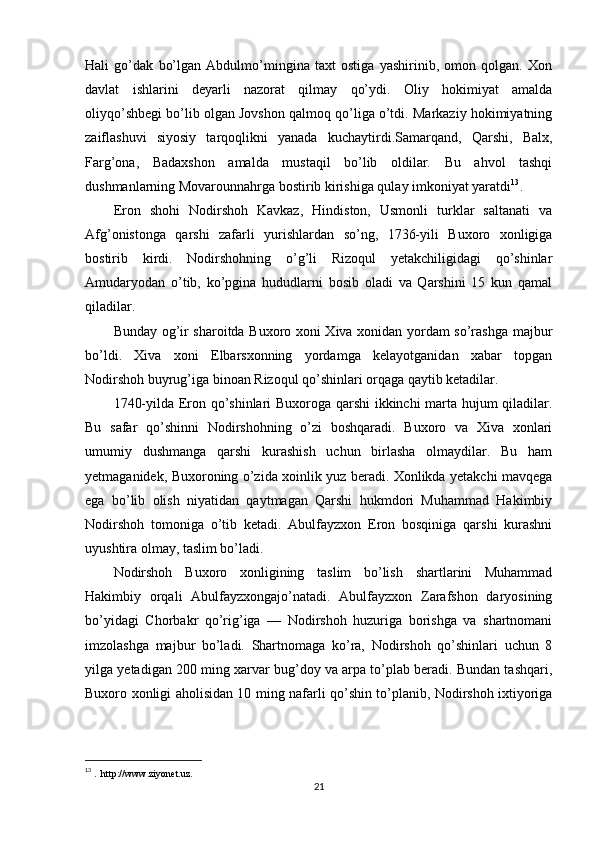 Hali   go’dak   bo’lgan   Abdulmo’mingina   taxt   ostiga   yashirinib,   omon   qolgan.   Xon
davlat   ishlarini   deyarli   nazorat   qilmay   qo’ydi.   Oliy   hokimiyat   amalda
oliyqo’shbegi bo’lib olgan Jovshon qalmoq qo’liga o’tdi. Markaziy hokimiyatning
zaiflashuvi   siyosiy   tarqoqlikni   yanada   kuchaytirdi.Samarqand,   Qarshi,   Balx,
Farg’ona,   Badaxshon   amalda   mustaqil   bo’lib   oldilar.   Bu   ahvol   tashqi
dushmanlarning Movarounnahrga bostirib kirishiga qulay imkoniyat yaratdi 13
.
Eron   shohi   Nodirshoh   Kavkaz,   Hindiston,   Usmonli   turklar   saltanati   va
Afg’onistonga   qarshi   zafarli   yurishlardan   so’ng,   1736-yili   Buxoro   xonligiga
bostirib   kirdi.   Nodirshohning   o’g’li   Rizoqul   yetakchiligidagi   qo’shinlar
Amudaryodan   o’tib,   ko’pgina   hududlarni   bosib   oladi   va   Qarshini   15   kun   qamal
qiladilar.
Bunday og’ir sharoitda Buxoro xoni Xiva xonidan yordam so’rashga majbur
bo’ldi.   Xiva   xoni   Elbarsxonning   yordamga   kelayotganidan   xabar   topgan
Nodirshoh buyrug’iga binoan Rizoqul qo’shinlari orqaga qaytib ketadilar. 
1740-yilda Eron qo’shinlari Buxoroga qarshi ikkinchi marta hujum qiladilar.
Bu   safar   qo’shinni   Nodirshohning   o’zi   boshqaradi.   Buxoro   va   Xiva   xonlari
umumiy   dushmanga   qarshi   kurashish   uchun   birlasha   olmaydilar.   Bu   ham
yetmaganidek, Buxoroning o’zida xoinlik yuz beradi. Xonlikda yetakchi mavqega
ega   bo’lib   olish   niyatidan   qaytmagan   Qarshi   hukmdori   Muhammad   Hakimbiy
Nodirshoh   tomoniga   o’tib   ketadi.   Abulfayzxon   Eron   bosqiniga   qarshi   kurashni
uyushtira olmay, taslim bo’ladi.
Nodirshoh   Buxoro   xonligining   taslim   bo’lish   shartlarini   Muhammad
Hakimbiy   orqali   Abulfayzxongajo’natadi.   Abulfayzxon   Zarafshon   daryosining
bo’yidagi   Chorbakr   qo’rig’iga   —   Nodirshoh   huzuriga   borishga   va   shartnomani
imzolashga   majbur   bo’ladi.   Shartnomaga   ko’ra,   Nodirshoh   qo’shinlari   uchun   8
yilga yetadigan 200 ming xarvar bug’doy va arpa to’plab beradi. Bundan tashqari,
Buxoro xonligi aholisidan 10 ming nafarli qo’shin to’planib, Nodirshoh ixtiyoriga
13
  .  http://www.ziyonet.uz.
21 