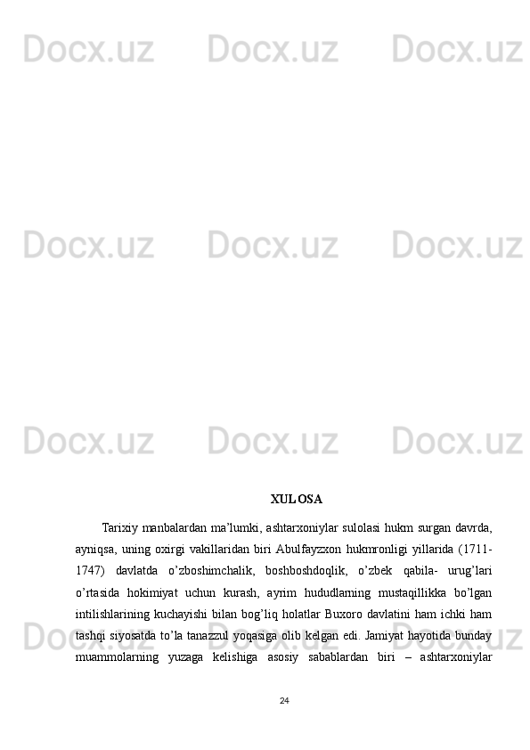 XULOSA
Tarixiy manbalardan ma’lumki, ashtarxoniylar  sulolasi  hukm  surgan davrda,
ayniqsa,   uning   oxirgi   vakillaridan   biri   Abulfayzxon   hukmronligi   yillarida   (1711-
1747)   davlatda   o’zboshimchalik,   boshboshdoqlik,   o’zbek   qabila-   urug’lari
o’rtasida   hokimiyat   uchun   kurash,   ayrim   hududlarning   mustaqillikka   bo’lgan
intilishlarining   kuchayishi   bilan   bog’liq   holatlar   Buxoro   davlatini   ham   ichki   ham
tashqi siyosatda to’la tanazzul  yoqasiga olib kelgan edi. Jamiyat  hayotida bunday
muammolarning   yuzaga   kelishiga   asosiy   sabablardan   biri   –   ashtarxoniylar
24