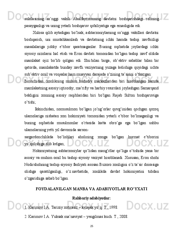 sulolasining   so’nggi   vakili   Abulfayzxonning   davlatni   boshqarishdagi   rolining
pasayganligi va uning yetarli boshqaruv qobiliyatiga ega emasligida edi.
Xulosa   qilib   aytadigan   bo’lsak,   ashtarxoniylarning   so’nggi   vakillari   davlatni
boshqarish,   uni   mustahkamlash   va   davlatning   ichki   hamda   tashqi   xavfsizligi
masalalariga   jiddiy   e’tibor   qaratmaganlar.   Buning   oqibatida   joylardagi   ichki
siyosiy   nizolarni   hal   etish   va   Eron   davlati   tomonidan   bo’lgan   tashqi   xavf   oldida
mamlakat   ojiz   bo’lib   qolgan   edi.   Shu   bilan   birga ,   ob’ektiv   sabablar   bilan   bir
qatorda,   mamlakatda   bunday   xavfli   vaziyatning   yuzaga   kelishiga   quyidagi   uchta
sub’ektiv omil va voqealar ham muayyan darajada o’zining ta’sirini o’tkazgan:
Birinchidan,   xonlikning   muhim   hududiy   markazlaridan   biri   hisoblangan   hamda
mamlakatning asosiy iqtisodiy, ma’rifiy va harbiy resurslari joylashgan Samarqand
bekligini   xonning   asosiy   raqiblaridan   biri   bo’lgan   Rajab   Sulton   boshqaruviga
o’tishi;
Ikkinchidan,   nomusulmon   bo’lgan   jo’ng’orlar   quvg’inidan   qochgan   qozoq
ulamolariga   nisbatan   xon   hokimiyati   tomonidan   yetarli   e’tibor   bo’lmaganligi   va
buning   oqibatida   musulmonlar   o’rtasida   katta   obro’ga   ega   bo’lgan   ushbu
ulamolarning yetti yil davomida sarson-
sargardonchilikda   bo’lishlari   aholining   xonga   bo’lgan   hurmat   e’tiborini
yo’qolishiga olib kelgan; 
Hokimiyatning   ashtarxoniylar   qo’lidan   mang’itlar   qo’liga   o’tishida   yana   bir
asosiy va muhim omil bu tashqi-siyosiy vaziyat hisoblanadi. Xususan, Eron shohi
Nodirshohning tashqi-siyosiy faoliyati asosan Buxoro xonligini o’z ta’sir doirasiga
olishga   qaratilganligi,   o’z   navbatida ,   xonlikda   davlat   hokimiyatini   tubdan
o’zgarishiga sabab bo’lgan.
FOYDALANILGAN MANBA VA ADABIYOTLAR RO’YXATI
Rahbariy adabiyotlar:
1. Karimov I.A. Tarixiy xotirasiz – kelajak yo’q. T., 1998.
2. Karimov I.A. Yuksak ma’naviyat – yengilmas kuch. T., 2008.
25 