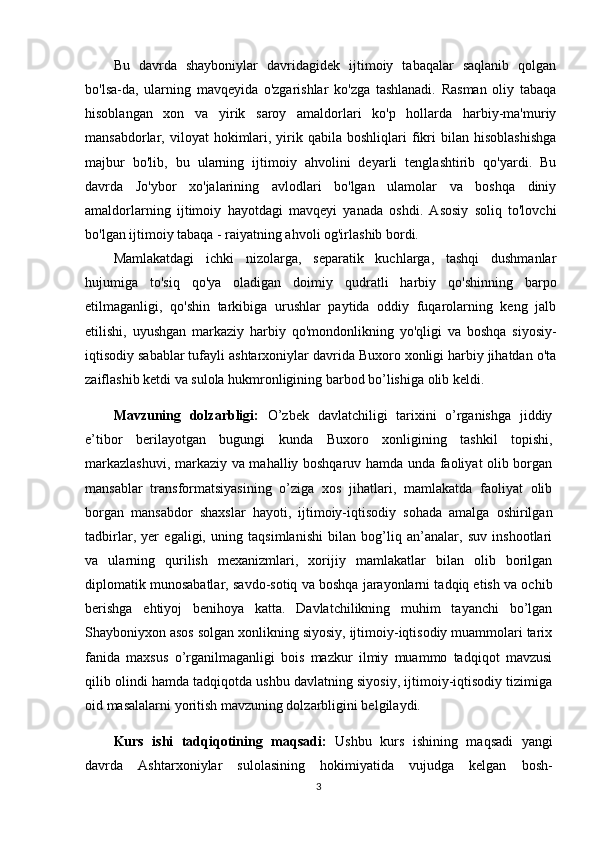 Bu   davrda   shayboniylar   davridagidek   ijtimoiy   tabaqalar   saqlanib   qolgan
bo'lsa-da,   ularning   mavqeyida   o'zgarishlar   ko'zga   tashlanadi.   Rasman   oliy   tabaqa
hisoblangan   xon   va   yirik   saroy   amaldorlari   ko'p   hollarda   harbiy-ma'muriy
mansabdorlar,  viloyat   hokimlari,  yirik  qabila  boshliqlari   fikri   bilan   hisoblashishga
majbur   bo'lib,   bu   ularning   ijtimoiy   ahvolini   deyarli   tenglashtirib   qo'yardi.   Bu
davrda   Jo'ybor   xo'jalarining   avlodlari   bo'lgan   ulamolar   va   boshqa   diniy
amaldorlarning   ijtimoiy   hayotdagi   mavqeyi   yanada   oshdi.   Asosiy   soliq   to'lovchi
bo'lgan ijtimoiy tabaqa - raiyatning ahvoli og'irlashib bordi.
Mamlakatdagi   ichki   nizolarga,   separatik   kuchlarga,   tashqi   dushmanlar
hujumiga   to'siq   qo'ya   oladigan   doimiy   qudratli   harbiy   qo'shinning   barpo
etilmaganligi,   qo'shin   tarkibiga   urushlar   paytida   oddiy   fuqarolarning   keng   jalb
etilishi,   uyushgan   markaziy   harbiy   qo'mondonlikning   yo'qligi   va   boshqa   siyosiy-
iqtisodiy sabablar tufayli ashtarxoniylar davrida Buxoro xonligi harbiy jihatdan o'ta
zaiflashib ketdi va sulola hukmronligining barbod bo’lishiga olib keldi.
Mavzuning   dolzarbligi:   O’zbek   davlatchiligi   tarixini   o’rganishga   jiddiy
e’tibor   berilayotgan   bugungi   kunda   Buxoro   xonligining   tashkil   topishi,
markazlashuvi, markaziy va mahalliy boshqaruv hamda unda faoliyat olib borgan
mansablar   transformatsiyasining   o’ziga   xos   jihatlari,   mamlakatda   faoliyat   olib
borgan   mansabdor   shaxslar   hayoti,   ijtimoiy-iqtisodiy   sohada   amalga   oshirilgan
tadbirlar,   yer   egaligi,   uning   taqsimlanishi   bilan   bog’liq   an’analar,   suv   inshootlari
va   ularning   qurilish   mexanizmlari,   xorijiy   mamlakatlar   bilan   olib   borilgan
diplomatik munosabatlar, savdo-sotiq va boshqa jarayonlarni tadqiq etish va ochib
berishga   ehtiyoj   benihoya   katta.   Davlatchilikning   muhim   tayanchi   bo’lgan
Shayboniyxon asos solgan xonlikning siyosiy, ijtimoiy-iqtisodiy muammolari tarix
fanida   maxsus   o’rganilmaganligi   bois   mazkur   ilmiy   muammo   tadqiqot   mavzusi
qilib olindi hamda tadqiqotda ushbu davlatning siyosiy, ijtimoiy-iqtisodiy tizimiga
oid masalalarni yoritish mavzuning dolzarbligini belgilaydi. 
Kurs   ishi   tadqiqotining   maqsadi:   Ushbu   kurs   ishining   maqsadi   yangi
davrda   Ashtarxoniylar   sulolasining   hokimiyatida   vujudga   kelgan   bosh-
3 