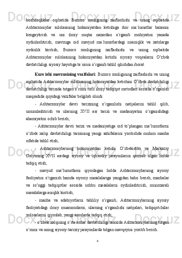 boshdoqliklar   oqibatida   Buxoro   xonligining   zaiflashishi   va   uning   oqibatida
Ashtarxoniylar   sulolasining   hokimiyatdan   ketishiga   doir   ma`lumotlar   bazasini
kengaytirish   va   uni   ilmiy   nuqtai   nazardan   o’rganib   mohiyatini   yanada
oydinlashtirish;   mavzuga   oid   mavjud   ma`lumotlardagi   noaniqlik   va   xatolarga
oydinlik   kiritish;   Buxoro   xonligining   zaiflashishi   va   uning   oqibatida
Ashtarxoniylar   sulolasining   hokimiyatdan   ketishi   siyosiy   voqealarni   O’zbek
davlatchiligi siyosiy hayotiga ta`sirini o’rganib tahlil qilishdan iborat.
Kurs ishi mavzusining vazifalari:   Buxoro xonligining zaiflashishi va uning
oqibatida Ashtarxoniylar sulolasining hokimiyatdan ketishini O’zbek davlatchiligi
davlatchiligi tarixida tutgan o’rnini turli ilmiy tadqiqot metodlari asosida o’rganish
maqsadida quyidagi vazifalar belgilab olindi: 
-   Ashtarxoniylar   davri   tarixining   o’rganilishi   natijalarini   tahlil   qilib,
umumlashtirish   va   ularning   XVII   asr   tarixi   va   madaniyatini   o’rganishdagi
ahamiyatini ochib berish;
-   Ashtarxoniylar   davri   tarixi   va   madaniyatiga   oid   to’plangan   ma’lumotlarni
o’zbek   xalqi   davlatchiligi   tarixining   yangi   sahifalarini   yoritishda   muhim   manba
sifatida tahlil etish;
-   Ashtarxoniylarning   hokimiyatdan   ketishi   O’zbekiston   va   Markaziy
Osiyoning   XVII   asrdagi   siyosiy   va   iqtisodiy   jarayonlarini   qamrab   olgan   holda
tadqiq etish;
-   mavjud   ma’lumotlarni   qiyoslagan   holda   Ashtarxoniylarning   siyosiy
faoliyatini   o’rganish   hamda   siyosiy   masalalariga   yangidan   baho   berish,   manbalar
va   so’nggi   tadqiqotlar   asosida   ushbu   masalalarni   oydinlashtirish,   munozarali
masalalarga aniqlik kiritish;
-   manba   va   adabiyotlarni   tahliliy   o’rganib,   Ashtarxoniylarning   siyosiy
faoliyatidagi   ilmiy   muammolarni,   ularning   o’rganilishi   natijalari,   tadqiqotchilar
xulosalarini qiyoslab, yangi asoslarda tadqiq etish;
- o’zbek xalqining o’rta asrlar davlatchiligi tarixida Ashtarxoniylarning tutgan
o’rnini va uning siyosiy-tarixiy jarayonlarda tutgan mavqeyini yoritib berish..
4 