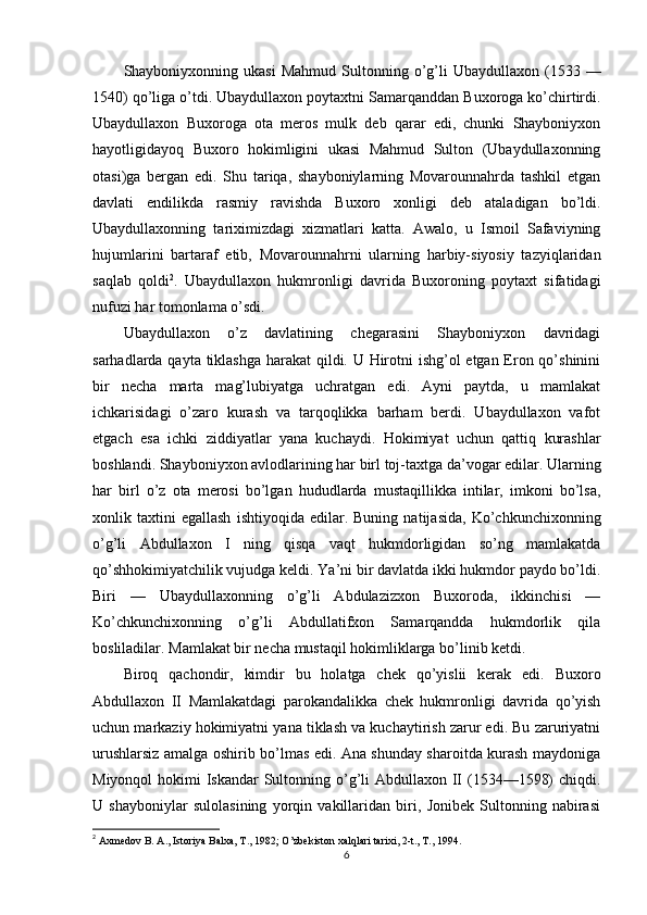 Shayboniyxonning  ukasi  Mahmud   Sultonning  o’g’li  Ubaydullaxon   (1533  —
1540) qo’liga o’tdi. Ubaydullaxon poytaxtni Samarqanddan Buxoroga ko’chirtirdi.
Ubaydullaxon   Buxoroga   ota   meros   mulk   deb   qarar   edi,   chunki   Shayboniyxon
hayotligidayoq   Buxoro   hokimligini   ukasi   Mahmud   Sulton   (Ubaydullaxonning
otasi)ga   bergan   edi.   Shu   tariqa,   shayboniylarning   Movarounnahrda   tashkil   etgan
davlati   endilikda   rasmiy   ravishda   Buxoro   xonligi   deb   ataladigan   bo’ldi.
Ubaydullaxonning   tariximizdagi   xizmatlari   katta.   Awalo,   u   Ismoil   Safaviyning
hujumlarini   bartaraf   etib,   Movarounnahrni   ularning   harbiy-siyosiy   tazyiqlaridan
saqlab   qoldi 2
.   Ubaydullaxon   hukmronligi   davrida   Buxoroning   poytaxt   sifatidagi
nufuzi har tomonlama o’sdi. 
Ubaydullaxon   o’z   davlatining   chegarasini   Shayboniyxon   davridagi
sarhadlarda qayta tiklashga harakat qildi. U Hirotni  ishg’ol  etgan Eron qo’shinini
bir   necha   marta   mag’lubiyatga   uchratgan   edi.   Ayni   paytda,   u   mamlakat
ichkarisidagi   o’zaro   kurash   va   tarqoqlikka   barham   berdi.   Ubaydullaxon   vafot
etgach   esa   ichki   ziddiyatlar   yana   kuchaydi.   Hokimiyat   uchun   qattiq   kurashlar
boshlandi. Shayboniyxon avlodlarining har birl toj-taxtga da’vogar edilar. Ularning
har   birl   o’z   ota   merosi   bo’lgan   hududlarda   mustaqillikka   intilar,   imkoni   bo’lsa,
xonlik  taxtini   egallash   ishtiyoqida   edilar.   Buning   natijasida,   Ko’chkunchixonning
o’g’li   Abdullaxon   I   ning   qisqa   vaqt   hukmdorligidan   so’ng   mamlakatda
qo’shhokimiyatchilik vujudga keldi. Ya’ni bir davlatda ikki hukmdor paydo bo’ldi.
Biri   —   Ubaydullaxonning   o’g’li   Abdulazizxon   Buxoroda,   ikkinchisi   —
Ko’chkunchixonning   o’g’li   Abdullatifxon   Samarqandda   hukmdorlik   qila
bosliladilar. Mamlakat bir necha mustaqil hokimliklarga bo’linib ketdi. 
Biroq   qachondir,   kimdir   bu   holatga   chek   qo’yislii   kerak   edi.   Buxoro
Abdullaxon   II   Mamlakatdagi   parokandalikka   chek   hukmronligi   davrida   qo’yish
uchun markaziy hokimiyatni yana tiklash va kuchaytirish zarur edi. Bu zaruriyatni
urushlarsiz amalga oshirib bo’lmas edi. Ana shunday sharoitda kurash maydoniga
Miyonqol  hokimi  Iskandar Sultonning o’g’li  Abdullaxon II (1534—1598)  chiqdi.
U   shayboniylar   sulolasining   yorqin   vakillaridan   biri,   Jonibek   Sultonning   nabirasi
2
  Axmedov B. A., Istoriya Balxa, T., 1982; O’zbekiston xalqlari tarixi, 2-t., T., 1994.
6 