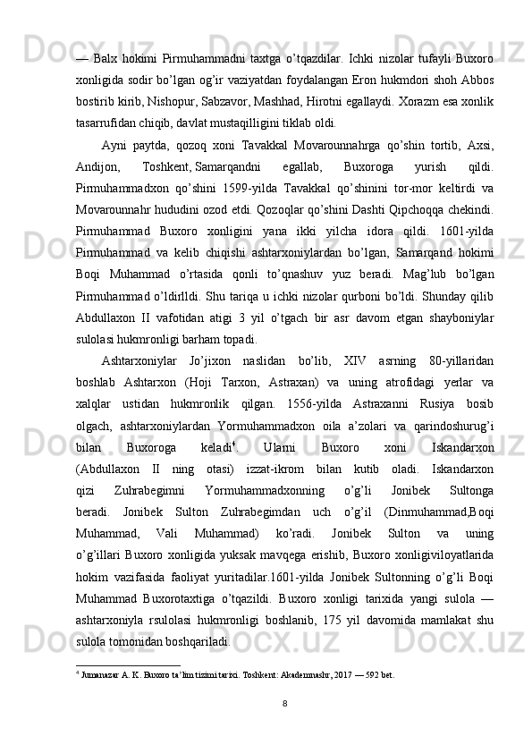 —   Balx   hokimi   Pirmuhammadni   taxtga   o’tqazdilar.   Ichki   nizolar   tufayli   Buxoro
xonligida sodir bo’lgan og’ir vaziyatdan foydalangan Eron hukmdori shoh Abbos
bostirib kirib, Nishopur, Sabzavor, Mashhad, Hirotni egallaydi. Xorazm esa xonlik
tasarrufidan chiqib, davlat mustaqilligini tiklab oldi. 
Ayni   paytda,   qozoq   xoni   Tavakkal   Movarounnahrga   qo’shin   tortib,   Axsi,
Andijon,   Toshkent,   Samarqandni   egallab ,   Buxoroga   yurish   qildi.
Pirmuhammadxon   qo’shini   1599-yilda   Tavakkal   qo’shinini   tor-mor   keltirdi   va
Movarounnahr hududini ozod etdi. Qozoqlar qo’shini Dashti Qipchoqqa chekindi.
Pirmuhammad   Buxoro   xonligini   yana   ikki   yilcha   idora   qildi.   1601-yilda
Pirmuhammad   va   kelib   chiqishi   ashtarxoniylardan   bo’lgan,   Samarqand   hokimi
Boqi   Muhammad   o’rtasida   qonli   to’qnashuv   yuz   beradi.   Mag’lub   bo’lgan
Pirmuhammad o’ldirlldi. Shu tariqa  u ichki  nizolar  qurboni  bo’ldi. Shunday qilib
Abdullaxon   II   vafotidan   atigi   3   yil   o’tgach   bir   asr   davom   etgan   shayboniylar
sulolasi hukmronligi barham topadi. 
Ashtarxoniylar   Jo’jixon   naslidan   bo’lib,   XIV   asrning   80-yillaridan
boshlab   Ashtarxon   (Hoji   Tarxon,   Astraxan)   va   uning   atrofidagi   yerlar   va
xalqlar   ustidan   hukmronlik   qilgan.   1556-yilda   Astraxanni   Rusiya   bosib
olgach,   ashtarxoniylardan   Yormuhammadxon   oila   a’zolari   va   qarindoshurug’i
bilan   Buxoroga   keladi 4
.   Ularni   Buxoro   xoni   Iskandarxon
(Abdullaxon   II   ning   otasi)   izzat-ikrom   bilan   kutib   oladi.   Iskandarxon
qizi   Zuhrabegimni   Yormuhammadxonning   o’g’li   Jonibek   Sultonga
beradi.   Jonibek   Sulton   Zuhrabegimdan   uch   o’g’il   (Dinmuhammad,Boqi
Muhammad,   Vali   Muhammad)   ko’radi.   Jonibek   Sulton   va   uning
o’g’illari   Buxoro   xonligida   yuksak   mavqega   erishib,   Buxoro   xonligiviloyatlarida
hokim   vazifasida   faoliyat   yuritadilar.1601-yilda   Jonibek   Sultonning   o’g’li   Boqi
Muhammad   Buxorotaxtiga   o’tqazildi.   Buxoro   xonligi   tarixida   yangi   sulola   —
ashtarxoniyla   rsulolasi   hukmronligi   boshlanib,   175   yil   davomida   mamlakat   shu
sulola tomonidan boshqariladi. 
4
  Jumanazar A. K . Buxoro ta lim tizimi tarixiʼ . Toshkent: Akademnashr, 2017 — 592 bet.
8 