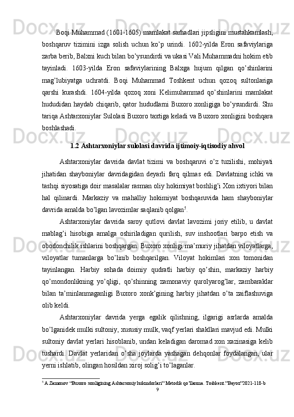 Boqi Muhammad (1601-1605) mamlakat sarhadlari jipsligini mustahkamlash,
boshqaruv   tizimini   izga   solish   uchun   ko’p   urindi.   1602-yilda   Eron   safaviylariga
zarba berib, Balxni kuch bilan bo’ysundirdi va ukasi Vali Muhammadni hokim etib
tayinladi.   1603-yilda   Eron   safaviylarining   Balxga   hujum   qilgan   qo’shinlarini
mag’lubiyatga   uchratdi.   Boqi   Muhammad   Toshkent   uchun   qozoq   sultonlariga
qarshi   kurashdi.   1604-yilda   qozoq   xoni   Kelimuhammad   qo’shinlarini   mamlakat
hududidan haydab chiqarib, qator hududlarni Buxoro xonligiga bo’ysundirdi. Shu
tariqa Ashtarxoniylar Sulolasi Buxoro taxtiga keladi va Buxoro xonligini boshqara
boshlashadi. 
1.2 Ashtarxoniylar sulolasi davrida ijtimoiy-iqtisodiy ahvol
Ashtarxoniylar   davrida   davlat   tizimi   va   boshqaruvi   o’z   tuzilishi,   mohiyati
jihatidan   shayboniylar   davridagidan   deyarli   farq   qilmas   edi.   Davlatning   ichki   va
tashqi siyosatiga doir masalalar rasman oliy hokimiyat boshlig’i Xon ixtiyori bilan
hal   qilinardi.   Markaziy   va   mahalliy   hokimiyat   boshqaruvida   ham   shayboniylar
davrida amalda bo’lgan lavozimlar saqlanib qolgan 5
.
Ashtarxoniylar   davrida   saroy   qutlovi   davlat   lavozimi   joriy   etilib,   u   davlat
mablag’i   hisobiga   amalga   oshiriladigan   qurilish,   suv   inshootlari   barpo   etish   va
obodonchilik ishlarini boshqargan. Buxoro xonligi ma’muriy jihatdan viloyatlarga,
viloyatlar   tumanlarga   bo’linib   boshqarilgan.   Viloyat   hokimlari   xon   tomonidan
tayinlangan.   Harbiy   sohada   doimiy   qudratli   harbiy   qo’shin,   markaziy   harbiy
qo’mondonlikning   yo’qligi,   qo’shinning   zamonaviy   qurolyarog’lar,   zambaraklar
bilan   ta’minlanmaganligi   Buxoro   xonk’gining   harbiy   jihatdan   o’ta   zaiflashuviga
olib keldi.
Ashtarxoniylar   davrida   yerga   egalik   qilishning,   ilgarigi   asrlarda   amalda
bo’lganidek mulki sultoniy, xususiy mulk, vaqf yerlari shakllari mavjud edi. Mulki
sultoniy davlat  yerlari  hisoblanib,  undan keladigan daromad xon xazinasiga  kelib
tushardi.   Davlat   yerlaridan   o’sha   joylarda   yashagan   dehqonlar   foydalangan,   ular
yerni ishlatib, olingan hosildan xiroj solig’i to’laganlar.
5
  A.Zamonov “Buxoro xonligining Ashtarxoniy hukmdorlari” Metodik qo’llanma. Toshkent .” Bayoz ”2021-118- b
9 