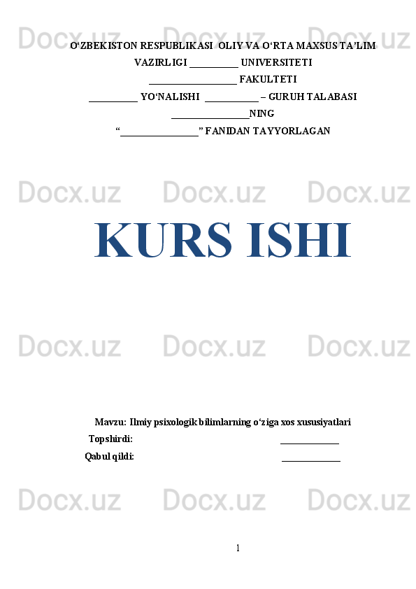 O‘ZBEKISTON RESPUBLIKASI  OLIY VA O‘RTA MAXSUS TA’LIM
VAZIRLIGI __________ UNIVERSITETI
__________________ FAKULTETI
__________ YO‘NALISHI  ___________ – GURUH TALABASI
________________ NING
“ ________________ ” FANIDAN TAYYORLAGAN
KURS ISHI
Mavzu:  Ilmiy psixologik bilimlarning o‘ziga xos xususiyatlari
            Topshirdi:                                                             ____________
Qabul qildi:                                                             ____________
1 