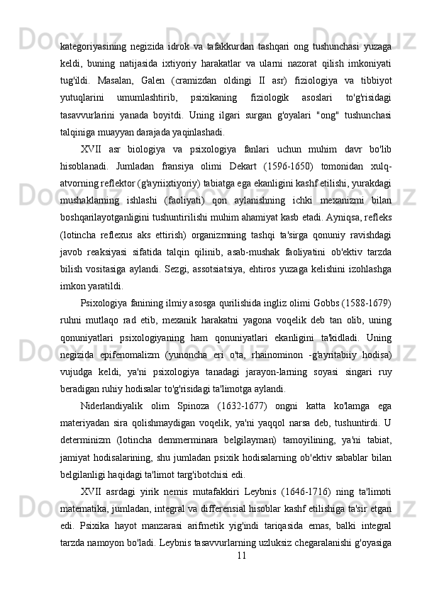 kategoriyasining   negizida   idrok   va   tafakkurdan   tashqari   ong   tushunchasi   yuzaga
keldi,   buning   natijasida   ixtiyoriy   harakatlar   va   ularni   nazorat   qilish   imkoniyati
tug'ildi.   Masalan,   Galen   (cramizdan   oldingi   II   asr)   fiziologiya   va   tibbiyot
yutuqlarini   umumlashtirib,   psixikaning   fiziologik   asoslari   to'g'risidagi
tasavvurlarini   yanada   boyitdi.   Uning   ilgari   surgan   g'oyalari   "ong"   tushunchasi
talqiniga muayyan darajada yaqinlashadi.
XVII   asr   biologiya   va   psixologiya   fanlari   uchun   muhim   davr   bo'lib
hisoblanadi.   Jumladan   fransiya   olimi   Dekart   (1596-1650)   tomonidan   xulq-
atvorning reflektor (g'ayriixtiyoriy) tabiatga ega ekanligini kashf etilishi, yurakdagi
mushaklarning   ishlashi   (faoliyati)   qon   aylanishning   ichki   mexanizmi   bilan
boshqarilayotganligini tushuntirilishi muhim ahamiyat kasb etadi. Ayniqsa, refleks
(lotincha   reflexus   aks   ettirish)   organizmning   tashqi   ta'sirga   qonuniy   ravishdagi
javob   reaksiyasi   sifatida   talqin   qilinib,   asab-mushak   faoliyatini   ob'ektiv   tarzda
bilish   vositasiga   aylandi.   Sezgi,   assotsiatsiya,   ehtiros   yuzaga   kelishini   izohlashga
imkon yaratildi.
Psixologiya fanining ilmiy asosga qurilishida ingliz olimi Gobbs (1588-1679)
ruhni   mutlaqo   rad   etib,   mexanik   harakatni   yagona   voqelik   deb   tan   olib,   uning
qonuniyatlari   psixologiyaning   ham   qonuniyatlari   ekanligini   ta'kidladi.   Uning
negizida   epifenomalizm   (yunoncha   eri   o'ta,   rhainominon   -g'ayritabiiy   hodisa)
vujudga   keldi,   ya'ni   psixologiya   tanadagi   jarayon-larning   soyasi   singari   ruy
beradigan ruhiy hodisalar to'g'risidagi ta'limotga aylandi.
Niderlandiyalik   olim   Spinoza   (1632-1677)   ongni   katta   ko'lamga   ega
materiyadan   sira   qolishmaydigan   voqelik,   ya'ni   yaqqol   narsa   deb,   tushuntirdi.   U
determinizm   (lotincha   demmerminara   belgilayman)   tamoyilining,   ya'ni   tabiat,
jamiyat   hodisalarining,   shu   jumladan   psixik   hodisalarning   ob'ektiv   sabablar   bilan
belgilanligi haqidagi ta'limot targ'ibotchisi edi.
XVII   asrdagi   yirik   nemis   mutafakkiri   Leybnis   (1646-1716)   ning   ta'limoti
matematika, jumladan, integral va differensial hisoblar kashf etilishiga ta'sir etgan
edi.   Psixika   hayot   manzarasi   arifmetik   yig'indi   tariqasida   emas,   balki   integral
tarzda namoyon bo'ladi. Leybnis tasavvurlarning uzluksiz chegaralanishi g'oyasiga
11 