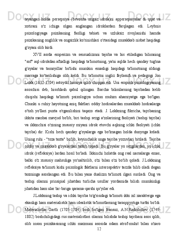 tayangan   holda   persepsiya   (bevosita   ongsiz   idrok)ni   appersepsiyalar   di   qqat   va
xotirani   o'z   ichiga   olgan   anglangan   idroklardan   farqlagan   edi.   Leybnis
psixologiyaga   psixikaning   faolligi   tabiati   va   uzluksiz   rivojlanishi   hamda
psixikaning onglilik va ongsizlik ko'rinishlari o'rtasidagi murakkab nisbat haqidagi
g'oyani olib kirdi.
XVII   asrda   emperizm   va   sensualizmni   tajriba   va   his   etiladigan   bilimning
"sof" aql-idrokdan afzalligi haqidagi ta'limotning, ya'ni aqlda hech qanday tug'ma
g'oyalar   va   tamoyillar   bo'lishi   mumkin   emasligi   haqidagi   ta'limotning   oldingi
marraga   ko'tarilishiga   olib   keldi.   Bu   ta'limotni   ingliz   faylasufi   va   pedagogi   Jon
Lokk (1632-1704) astoydil himoya qilib chiqqan edi. Uni empirik psixologiyaning
asoschisi   deb,   hisoblash   qabul   qilingan.   Barcha   bilimlarning   tajribadan   kelib
chiqishi   haqidagi   ta'limoti   psixologiya   uchun   muhim   ahamiyatga   ega   bo'lgan.
Chunki   u  ruhiy  hayotning   aniq  faktlari   oddiy  hodisalardan   murakkab   hodisalarga
o'tish   yo'llari   puxta   o'rganilishini   taqazo   etadi.   J.   Lokkning   fikricha,   tajribaning
ikkita manbai mavjud bo'lib, biri tashqi sezgi a'zolarining faoliyati (tashqi tajriba)
va   ikkinchisi   o'zining   xususiy   miyani   idrok   etuvchi   aqlning   ichki   faoliyati   (ichki
tajriba)   dir.   Kishi   hech   qanday   g'oyalarga   ega   bo'lmagan   holda   dunyoga   keladi.
Uning ruhi - "toza taxta" bo'lib, keyinchalik unga tajriba yozuvlari bitiladi. Tajriba
oddiy va murakkab g'oyalardan tarkib topadi. Bu g'oyalar yo sezgilardan, yo ichki
idrok   (refleksiya)   lardan   hosil   bo'ladi.  Ikkinchi   holatda   ong   real   narsalarga   emas,
balki   o'z   xususiy   mahsuliga   yo'naltirilib,   o'zi   bilan   o'zi   bo'lib   qoladi.   J.Lokkning
refleksiya ta'limoti kishi psixologik faktlarni interospektiv tarzda bilib oladi degan
taxminga   asoslangan   edi.   Bu   bilan   yana   dualizm   ta'limoti   ilgari   suriladi.   Ong   va
tashqi   olamni   prinsipial   jihatdan   turlicha   usullar   yordamida   bilish   mumkinligi
jihatidan ham ular bir-biriga qarama-qarshi qo'yilar edi.
J.Lokkning tashqi va ichki tajriba to'g'risidagi ta'limoti ikki xil xarakterga ega
ekanligi ham materialistik ham idealistik ta'limotlarning taraqqiyotiga turtki bo'ldi.
Materialistlar   Gartli   (1705-1784)   bosh   bo'lgan   fransuz,   A.N.Radishchev   (1749-
1802) boshchiligidagi rus materialistlari olamni bilishda tashqi tajribani asos qilib,
olib   inson   psixikasining   ichki   mazmuni   asosida   odam   atrof-muhit   bilan   o'zaro
12 