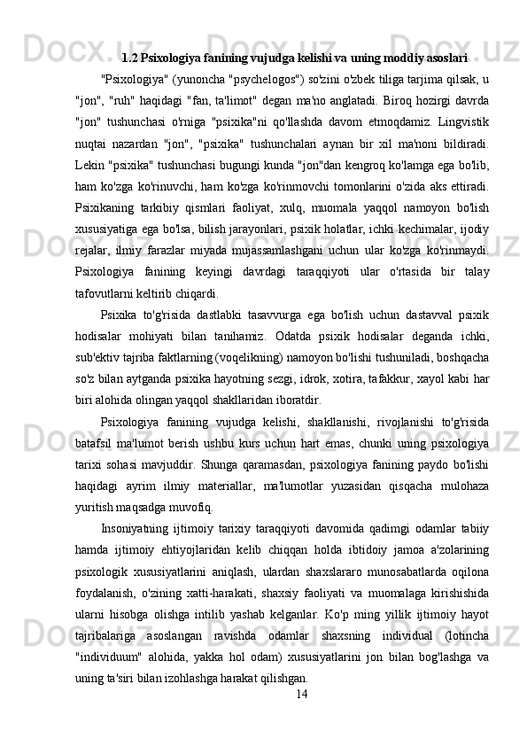1.2 Psixologiya fanining vujudga kelishi va uning moddiy asoslari
"Psixologiya" (yunoncha "psychelogos") so'zini o'zbek tiliga tarjima qilsak, u
"jon",  "ruh"  haqidagi  "fan,  ta'limot"  degan   ma'no  anglatadi.  Biroq  hozirgi   davrda
"jon"   tushunchasi   o'rniga   "psixika"ni   qo'llashda   davom   etmoqdamiz.   Lingvistik
nuqtai   nazardan   "jon",   "psixika"   tushunchalari   aynan   bir   xil   ma'noni   bildiradi.
Lekin "psixika" tushunchasi bugungi kunda "jon"dan kengroq ko'lamga ega bo'lib,
ham   ko'zga   ko'rinuvchi,   ham   ko'zga   ko'rinmovchi   tomonlarini   o'zida   aks   ettiradi.
Psixikaning   tarkibiy   qismlari   faoliyat,   xulq,   muomala   yaqqol   namoyon   bo'lish
xususiyatiga ega bo'lsa, bilish jarayonlari, psixik holatlar, ichki kechimalar, ijodiy
rejalar,   ilmiy   farazlar   miyada   mujassamlashgani   uchun   ular   ko'zga   ko'rinmaydi.
Psixologiya   fanining   keyingi   davrdagi   taraqqiyoti   ular   o'rtasida   bir   talay
tafovutlarni keltirib chiqardi.
Psixika   to'g'risida   dastlabki   tasavvurga   ega   bo'lish   uchun   dastavval   psixik
hodisalar   mohiyati   bilan   tanihamiz.   Odatda   psixik   hodisalar   deganda   ichki,
sub'ektiv tajriba faktlarning (voqelikning) namoyon bo'lishi tushuniladi, boshqacha
so'z bilan aytganda psixika hayotning sezgi, idrok, xotira, tafakkur, xayol kabi har
biri alohida olingan yaqqol shakllaridan iboratdir.
Psixologiya   fanining   vujudga   kelishi,   shakllanishi,   rivojlanishi   to'g'risida
batafsil   ma'lumot   berish   ushbu   kurs   uchun   hart   emas,   chunki   uning   psixologiya
tarixi   sohasi   mavjuddir.   Shunga   qaramasdan,   psixologiya   fanining   paydo   bo'lishi
haqidagi   ayrim   ilmiy   materiallar,   ma'lumotlar   yuzasidan   qisqacha   mulohaza
yuritish maqsadga muvofiq.
Insoniyatning   ijtimoiy   tarixiy   taraqqiyoti   davomida   qadimgi   odamlar   tabiiy
hamda   ijtimoiy   ehtiyojlaridan   kelib   chiqqan   holda   ibtidoiy   jamoa   a'zolarining
psixologik   xususiyatlarini   aniqlash,   ulardan   shaxslararo   munosabatlarda   oqilona
foydalanish,   o'zining   xatti-harakati,   shaxsiy   faoliyati   va   muomalaga   kirishishida
ularni   hisobga   olishga   intilib   yashab   kelganlar.   Ko'p   ming   yillik   ijtimoiy   hayot
tajribalariga   asoslangan   ravishda   odamlar   shaxsning   individual   (lotincha
"individuum"   alohida,   yakka   hol   odam)   xususiyatlarini   jon   bilan   bog'lashga   va
uning ta'siri bilan izohlashga harakat qilishgan.
14 