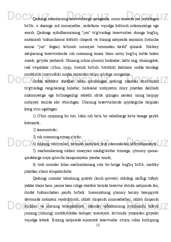 Qadimgi odamlarning tasavvurlariga qaraganda, inson tanasida jon joylashgan
bo'lib,   u   shaxsga   oid   xususiyatlar,   xislatlarni   vujudga   keltirish   imkoniyatiga   ega
emish.   Qadimgi   ajdodlarimizning   "jon"   to'g'risidagi   tasavvurlari   shunga   bog'liq,
mutanosib   tushunchasini   keltirib   chiqardi   va   buning   natijasida   animizm   (lotincha
anima   "jon"   degan)   ta'limoti   insoniyat   tomonidan   kashf   qilinadi.   Ibtidoiy
xalqlarning   tasavvurlarida   ruh   insonning   tanasi   bilan   uzviy   bog'liq   holda   hukm
suradi, go'yoki yashaydi. Shuning uchun ijtimoiy hodisalar, hatto ong, shuningdek,
real   voqeliklar   (o'lim,   uyqu,   bexush   bo'lish,   betoblik)   kabilarni   sodda   tarzdagi
moddiylik (mavjudlik) nuqtai nazaridan talqin qilishga uringanlar.
Sodda   tafakkur   shakllari   bilan   qurollangan   qadimgi   odamlar   atrof-muhit
to'g'risidagi   rang-barang   holatlar,   hodisalar   mohiyatini   ilmiy   jihatdan   dalillash
imkoniyatiga   ega   bo'lmaganligi   sababli   idrok   qilingan   narsani   uning   haqiqiy
mohiyati   tarzida   aks   ettirishgan.   Ularning   tasavvurlarida   quyidagicha   talqinlar
keng o'rin egallagan:
1)  O'lim uyquning bir  turi, lekin ruh ba'zi  bir sabablarga  ko'ra tanaga qaytib
kelmaydi;
2) taassurotidir;
3) ruh insonning aynan o'zidir;
4) ruhning eshtiyojlari, turmush haroitlari tirik odamnikidan tafovutlanmaydi;
5)   marhumlarning   ruhlari   muayyan   mashg'ulotlar   tizimiga,   ijtimoiy   qonun-
qoidalarga rioya qiluvchi hamjamiyatni yaratar emish;
6)   tirik   insonlar   bilan   marhumlarning   ruhi   bir-biriga   bog'liq   bo'lib,   moddiy
jihatdan o'zaro aloqadordirlar.
Qadimgi   insonlar   tabiatning   qudrati   (kuch-quvvati)   oldidagi   zaifligi   tufayli
yakka shaxs ham, jamoa ham ruhga itoatkor tarzida tasavvur etilishi natijasida din,
ibodat   tushunchalari   paydo   bo'ladi.   Insoniyatning   ijtimoiy   tarixiy   taraqqiyoti
davomida mehnatni rejalashtirish, ishlab chiqarish munosabatlari, ishlab chiqarish
kuchlari   va   ularning   tabaqalashuvi,   odamlar   tafakkurining   rivojlanishi   tufayli
jonning   (ruhning)   moddiylikdan   tashqari   xususiyati,   ko'rinishi   yuzasidan   g'oyalar
vujudga   keladi.   Buning   natijasida   animistik   tasavvurlar   o'rnini   ruhni   borliqning
15 