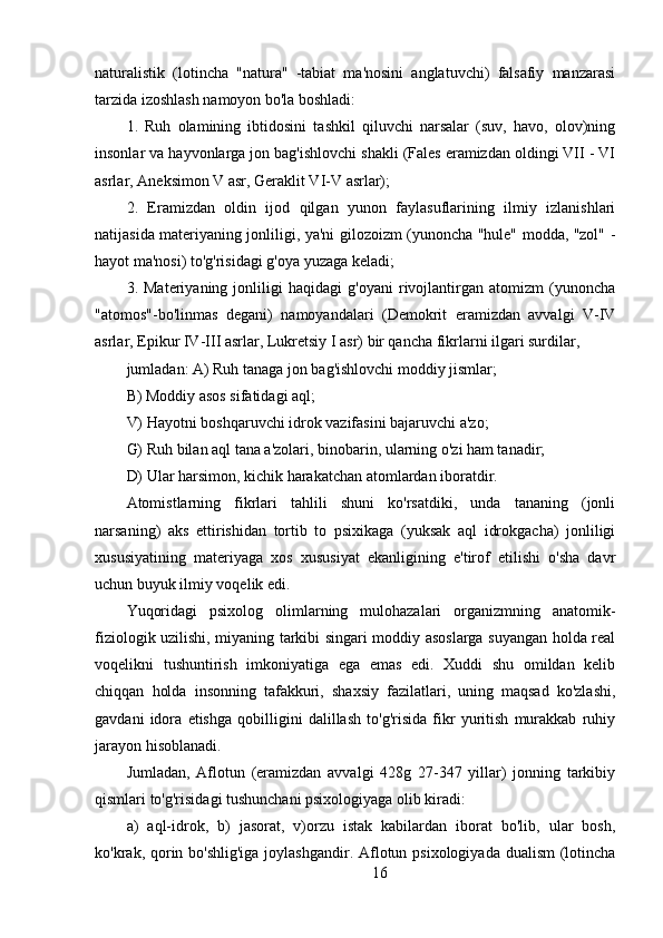 naturalistik   (lotincha   "natura"   -tabiat   ma'nosini   anglatuvchi)   falsafiy   manzarasi
tarzida izoshlash namoyon bo'la boshladi:
1.   Ruh   olamining   ibtidosini   tashkil   qiluvchi   narsalar   (suv,   havo,   olov)ning
insonlar va hayvonlarga jon bag'ishlovchi shakli (Fales eramizdan oldingi VII - VI
asrlar, Aneksimon V asr, Geraklit VI-V asrlar);
2.   Eramizdan   oldin   ijod   qilgan   yunon   faylasuflarining   ilmiy   izlanishlari
natijasida materiyaning jonliligi, ya'ni gilozoizm (yunoncha "hule" modda, "zol" -
hayot ma'nosi) to'g'risidagi g'oya yuzaga keladi;
3.   Materiyaning   jonliligi   haqidagi   g'oyani   rivojlantirgan   atomizm   (yunoncha
"atomos"-bo'linmas   degani)   namoyandalari   (Demokrit   eramizdan   avvalgi   V-IV
asrlar, Epikur IV-III asrlar, Lukretsiy I asr) bir qancha fikrlarni ilgari surdilar,
jumladan: A) Ruh tanaga jon bag'ishlovchi moddiy jismlar;
B) Moddiy asos sifatidagi aql;
V) Hayotni boshqaruvchi idrok vazifasini bajaruvchi a'zo;
G) Ruh bilan aql tana a'zolari, binobarin, ularning o'zi ham tanadir;
D) Ular harsimon, kichik harakatchan atomlardan iboratdir.
Atomistlarning   fikrlari   tahlili   shuni   ko'rsatdiki,   unda   tananing   (jonli
narsaning)   aks   ettirishidan   tortib   to   psixikaga   (yuksak   aql   idrokgacha)   jonliligi
xususiyatining   materiyaga   xos   xususiyat   ekanligining   e'tirof   etilishi   o'sha   davr
uchun buyuk ilmiy voqelik edi.
Yuqoridagi   psixolog   olimlarning   mulohazalari   organizmning   anatomik-
fiziologik uzilishi, miyaning tarkibi singari moddiy asoslarga suyangan holda real
voqelikni   tushuntirish   imkoniyatiga   ega   emas   edi.   Xuddi   shu   omildan   kelib
chiqqan   holda   insonning   tafakkuri,   shaxsiy   fazilatlari,   uning   maqsad   ko'zlashi,
gavdani   idora   etishga   qobilligini   dalillash   to'g'risida   fikr   yuritish   murakkab   ruhiy
jarayon hisoblanadi.
Jumladan,   Aflotun   (eramizdan   avvalgi   428g   27-347   yillar)   jonning   tarkibiy
qismlari to'g'risidagi tushunchani psixologiyaga olib kiradi:
a)   aql-idrok,   b)   jasorat,   v)orzu   istak   kabilardan   iborat   bo'lib,   ular   bosh,
ko'krak, qorin bo'shlig'iga  joylashgandir. Aflotun psixologiyada dualism  (lotincha
16 