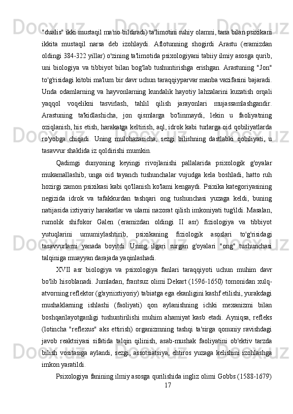 "dualis" ikki mustaqil ma'no bildiradi) ta'limotini ruhiy olamni, tana bilan psixikani
ikkita   mustaqil   narsa   deb   izohlaydi.   Aflotunning   shogirdi   Arastu   (eramizdan
oldingi 384-322 yillar) o'zining ta'limotida psixologiyani tabiiy ilmiy asosga qurib,
uni   biologiya   va   tibbiyot   bilan   bog'lab   tushuntirishga   erishgan.   Arastuning   "Jon"
to'g'risidagi kitobi ma'lum bir davr uchun taraqqiyparvar manba vazifasini bajaradi.
Unda   odamlarning   va   hayvonlarning   kundalik   hayotiy   lahzalarini   kuzatish   orqali
yaqqol   voqelikni   tasvirlash,   tahlil   qilish   jarayonlari   mujassamlashgandir.
Arastuning   ta'kidlashicha,   jon   qismlarga   bo'linmaydi,   lekin   u   faoliyatning
oziqlanish, his etish, harakatga keltirish, aql, idrok kabi turlarga oid qobiliyatlarda
ro'yobga   chiqadi.   Uning   mulohazasicha,   sezgi   bilishning   dastlabki   qobiliyati,   u
tasavvur shaklida iz qoldirishi mumkin.
Qadimgi   dunyoning   keyingi   rivojlanishi   pallalarida   psixologik   g'oyalar
mukamallashib,   unga   oid   tayanch   tushunchalar   vujudga   kela   boshladi,   hatto   ruh
hozirgi zamon psixikasi kabi qo'llanish ko'lami kengaydi. Psixika kategoriyasining
negizida   idrok   va   tafakkurdan   tashqari   ong   tushunchasi   yuzaga   keldi,   buning
natijasida ixtiyoriy harakatlar va ularni nazorat qilish imkoniyati tug'ildi. Masalan,
rumolik   shifokor   Galen   (eramizdan   oldingi   II   asr)   fiziologiya   va   tibbiyot
yutuqlarini   umumiylashtirib,   psixikaning   fiziologik   asoslari   to'g'risidagi
tasavvurlarni   yanada   boyitdi.   Uning   ilgari   surgan   g'oyalari   "ong"   tushunchasi
talqiniga muayyan darajada yaqinlashadi.
XVII   asr   biologiya   va   psixologiya   fanlari   taraqqiyoti   uchun   muhim   davr
bo'lib hisoblanadi. Jumladan,  frantsuz olimi Dekart  (1596-1650)  tomonidan xulq-
atvorning reflektor (g'ayriixtiyoriy) tabiatga ega ekanligini kashf etilishi, yurakdagi
mushaklarning   ishlashi   (faoliyati)   qon   aylanishning   ichki   mexanizmi   bilan
boshqarilayotganligi   tushuntirilishi   muhim   ahamiyat   kasb   etadi.   Ayniqsa,   refleks
(lotincha   "reflexus"   aks   ettirish)   organizmning   tashqi   ta'sirga   qonuniy   ravishdagi
javob   reaktsiyasi   sifatida   talqin   qilinish,   asab-mushak   faoliyatini   ob'ektiv   tarzda
bilish   vositasiga   aylandi,   sezgi,   assotsiatsiya,   ehtiros   yuzaga   kelishini   izohlashga
imkon yaratildi.
Psixologiya fanining ilmiy asosga qurilishida ingliz olimi Gobbs (1588-1679)
17 