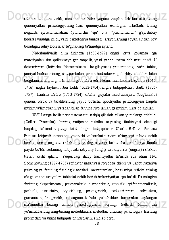 ruhni   mutlaqo   rad   etib,   mexanik   harakatni   yagona   voqelik   deb   tan   olib,   uning
qonuniyatlari   psixologiyaning   ham   qonuniyatlari   ekanligini   ta'kidladi.   Uning
negizida   epifenomenalizm   (yunoncha   "epi"   o'ta,   "phainomenon"   g'ayritabiiy
hodisa) vujudga keldi, ya'ni psixologiya tanadagi jarayonlarning soyasi singari ro'y
beradigan ruhiy hodisalar to'g'risidagi ta'limotga aylandi.
Niderlandiyalik   olim   Spinoza   (1632-1677)   ongni   katta   ko'lamga   ega
materiyadan   sira   qolishmaydigan   voqelik,   ya'ni   yaqqol   narsa   deb   tushuntirdi.   U
determinizm   (lotincha   "demerminara"   belgilayman)   printsipining,   ya'ni   tabiat,
jamiyat hodisalarining, shu jumladan, psixik hodisalarning ob'ektiv sabablari bilan
belgilanishi haqidagi ta'limot targ'ibotchisi edi. Nemis mutafakkiri Leybnits (1646-
1716),   ingliz   faylasufi   Jon   Lokk   (1632-1704),   ingliz   tadqiqotchisi   Gartli   (1705-
1757),   frantsuz   Didro   (1713-1784)   kabilar   g'oyalar   assotsiatsiyasi   (bog'lanishi)
qonuni,   idrok   va   tafakkurning   paydo   bo'lishi,   qobiliyatlar   psixologiyasi   haqida
muhim ta'limotlarini yaratish bilan fanning rivojlanishiga muhim hissa qo'shdilar.
XVIII  asrga kelib nerv sistemasini  tadqiq qilishda  ulkan yutuqlarga  erishildi
(Galler,   Proxazka),   buning   natijasida   psixika   miyaning   funktsiyasi   ekanligi
haqidagi   ta'limot   vujudga   keldi.   Ingliz   tadqiqotchisi   Charlz   Bell   va   frantsuz
Fransua Majandi tomonidan yozuvchi va harakat nervlari o'rtasidagi tafovut ochib
berildi,   uning   negizida   reflektor   yoyi   degan   yangi   tushuncha   psixologiya   fanida
paydo bo'ldi. Bulaming natijasida  ixtiyoriy (ongli)  va ixtiyorsiz (ongsiz)  reflektor
turlari   kashf   qilindi.   Yuqoridagi   ilmiy   kashfiyotlar   ta'sirida   rus   olimi   I.M.
Sechenovning (1829-1905) reflektor nazariyasi ro'yobga chiqdi va ushbu nazariya
psixologiya   fanining   fiziologik   asoslari,   mexanizmlari,   bosh   miya   reflekslarining
o'ziga xos xususiyatlari tabiatini ochib berish imkoniyatiga ega bo'ldi. Psixologiya
fanining   eksperimental,   psixoanalitik,   bixevioristik,   empirik,   epifenomenalistik,
geshtalt,   assotsiativ,   vyurtsburg,   psixogenetik,   reduktsionizm,   soliptsizm,
gumanistik,   biogenetik,   sotsiogenetik   kabi   yo'nalishlari   tomonidan   to'plangan
ma'lumotlar   hozirgi   zamon   psixologiyasini   vujudga   keltirdi.   Xuddi   shu
yo'nalishlarning rang-barang metodikalari, metodlari umumiy psixologiya fanining
predmetini va uning tadqiqoti printsiplarini aniqlab berdi.
18 