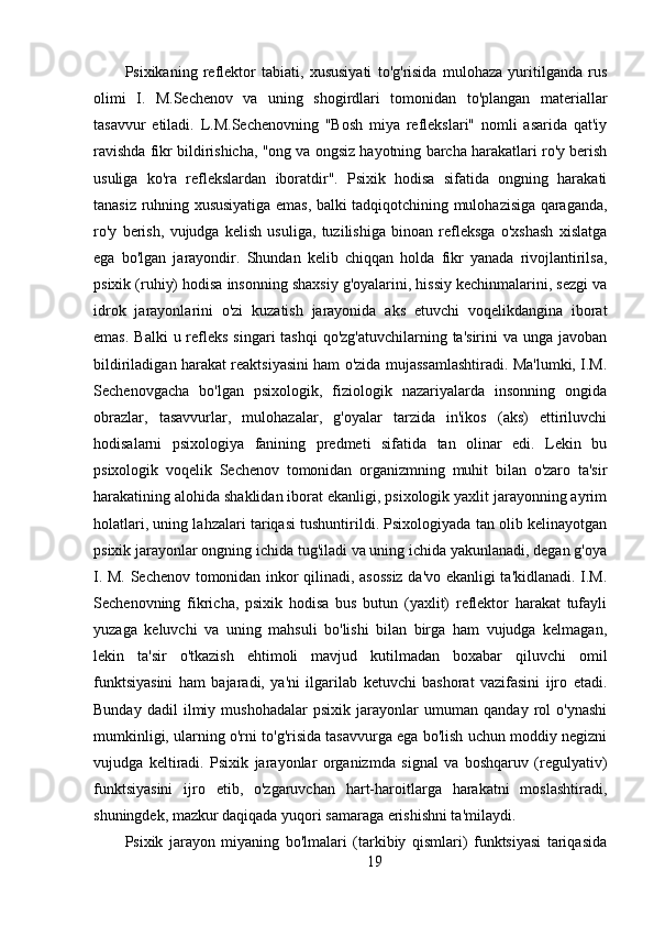 Psixikaning   reflektor   tabiati,   xususiyati   to'g'risida   mulohaza   yuritilganda   rus
olimi   I.   M.Sechenov   va   uning   shogirdlari   tomonidan   to'plangan   materiallar
tasavvur   etiladi.   L.M.Sechenovning   "Bosh   miya   reflekslari"   nomli   asarida   qat'iy
ravishda fikr bildirishicha, "ong va ongsiz hayotning barcha harakatlari ro'y berish
usuliga   ko'ra   reflekslardan   iboratdir".   Psixik   hodisa   sifatida   ongning   harakati
tanasiz ruhning xususiyatiga emas, balki tadqiqotchining mulohazisiga qaraganda,
ro'y   berish,   vujudga   kelish   usuliga,   tuzilishiga   binoan   refleksga   o'xshash   xislatga
ega   bo'lgan   jarayondir.   Shundan   kelib   chiqqan   holda   fikr   yanada   rivojlantirilsa,
psixik (ruhiy) hodisa insonning shaxsiy g'oyalarini, hissiy kechinmalarini, sezgi va
idrok   jarayonlarini   o'zi   kuzatish   jarayonida   aks   etuvchi   voqelikdangina   iborat
emas.  Balki  u refleks  singari  tashqi  qo'zg'atuvchilarning  ta'sirini  va unga javoban
bildiriladigan harakat reaktsiyasini ham o'zida mujassamlashtiradi. Ma'lumki, I.M.
Sechenovgacha   bo'lgan   psixologik,   fiziologik   nazariyalarda   insonning   ongida
obrazlar,   tasavvurlar,   mulohazalar,   g'oyalar   tarzida   in'ikos   (aks)   ettiriluvchi
hodisalarni   psixologiya   fanining   predmeti   sifatida   tan   olinar   edi.   Lekin   bu
psixologik   voqelik   Sechenov   tomonidan   organizmning   muhit   bilan   o'zaro   ta'sir
harakatining alohida shaklidan iborat ekanligi, psixologik yaxlit jarayonning ayrim
holatlari, uning lahzalari tariqasi tushuntirildi. Psixologiyada tan olib kelinayotgan
psixik jarayonlar ongning ichida tug'iladi va uning ichida yakunlanadi, degan g'oya
I. M. Sechenov tomonidan inkor qilinadi, asossiz da'vo ekanligi ta'kidlanadi. I.M.
Sechenovning   fikricha,   psixik   hodisa   bus   butun   (yaxlit)   reflektor   harakat   tufayli
yuzaga   keluvchi   va   uning   mahsuli   bo'lishi   bilan   birga   ham   vujudga   kelmagan,
lekin   ta'sir   o'tkazish   ehtimoli   mavjud   kutilmadan   boxabar   qiluvchi   omil
funktsiyasini   ham   bajaradi,   ya'ni   ilgarilab   ketuvchi   bashorat   vazifasini   ijro   etadi.
Bunday   dadil   ilmiy   mushohadalar   psixik   jarayonlar   umuman   qanday   rol   o'ynashi
mumkinligi, ularning o'rni to'g'risida tasavvurga ega bo'lish uchun moddiy negizni
vujudga   keltiradi.   Psixik   jarayonlar   organizmda   signal   va   boshqaruv   (regulyativ)
funktsiyasini   ijro   etib,   o'zgaruvchan   hart-haroitlarga   harakatni   moslashtiradi,
shuningdek, mazkur daqiqada yuqori samaraga erishishni ta'milaydi.
Psixik   jarayon   miyaning   bo'lmalari   (tarkibiy   qismlari)   funktsiyasi   tariqasida
19 