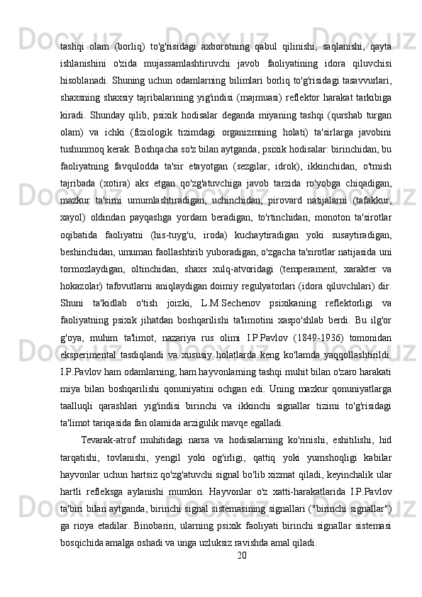 tashqi   olam   (borliq)   to'g'risidagi   axborotning   qabul   qilinishi,   saqlanishi,   qayta
ishlanishini   o'zida   mujassamlashtiruvchi   javob   faoliyatining   idora   qiluvchisi
hisoblanadi. Shuning uchun odamlarning bilimlari borliq to'g'risidagi tasavvurlari,
shaxsning   shaxsiy   tajribalarining   yig'indisi   (majmuasi)   reflektor   harakat   tarkibiga
kiradi.   Shunday   qilib,   psixik   hodisalar   deganda   miyaning   tashqi   (qurshab   turgan
olam)   va   ichki   (fiziologik   tizimdagi   organizmning   holati)   ta'sirlarga   javobini
tushunmoq kerak. Boshqacha so'z bilan aytganda, psixik hodisalar: birinchidan, bu
faoliyatning   favqulodda   ta'sir   etayotgan   (sezgilar,   idrok),   ikkinchidan,   o'tmish
tajribada   (xotira)   aks   etgan   qo'zg'atuvchiga   javob   tarzida   ro'yobga   chiqadigan,
mazkur   ta'sirni   umumlashtiradigan,   uchinchidan,   pirovard   natijalarni   (tafakkur,
xayol)   oldindan   payqashga   yordam   beradigan,   to'rtinchidan,   monoton   ta'sirotlar
oqibatida   faoliyatni   (his-tuyg'u,   iroda)   kuchaytiradigan   yoki   susaytiradigan,
beshinchidan, umuman faollashtirib yuboradigan, o'zgacha ta'sirotlar natijasida uni
tormozlaydigan,   oltinchidan,   shaxs   xulq-atvoridagi   (temperament,   xarakter   va
hokazolar) tafovutlarni aniqlaydigan doimiy regulyatorlari (idora qiluvchilari) dir.
Shuni   ta'kidlab   o'tish   joizki,   L.M.Sechenov   psixikaning   reflektorligi   va
faoliyatning   psixik   jihatdan   boshqarilishi   ta'limotini   xaspo'shlab   berdi.   Bu   ilg'or
g'oya,   muhim   ta'limot,   nazariya   rus   olimi   I.P.Pavlov   (1849-1936)   tomonidan
eksperimental   tasdiqlandi   va   xususiy   holatlarda   keng   ko'lamda   yaqqollashtirildi.
I.P.Pavlov ham odamlarning, ham hayvonlarning tashqi muhit bilan o'zaro harakati
miya   bilan   boshqarilishi   qonuniyatini   ochgan   edi.   Uning   mazkur   qonuniyatlarga
taalluqli   qarashlari   yig'indisi   birinchi   va   ikkinchi   signallar   tizimi   to'g'risidagi
ta'limot tariqasida fan olamida arzigulik mavqe egalladi.
Tevarak-atrof   muhitidagi   narsa   va   hodisalarning   ko'rinishi,   eshitilishi,   hid
tarqatishi,   tovlanishi,   yengil   yoki   og'irligi,   qattiq   yoki   yumshoqligi   kabilar
hayvonlar uchun hartsiz qo'zg'atuvchi signal bo'lib xizmat qiladi, keyinchalik ular
hartli   refleksga   aylanishi   mumkin.   Hayvonlar   o'z   xatti-harakatlarida   I.P.Pavlov
ta'biri bilan aytganda, birinchi signal sistemasining signallari ("birinchi signallar")
ga   rioya   etadilar.   Binobarin,   ularning   psixik   faoliyati   birinchi   signallar   sistemasi
bosqichida amalga oshadi va unga uzluksiz ravishda amal qiladi.
20 