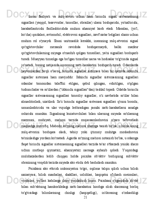 Inson   faoliyati   va   xulq-atvori   uchun   ham   birinchi   signal   sistemasining
signallari (yaqqol, tasavvurlar, timsollar, obrazlar) ularni boshqarishi, yo'naltirishi,
harakatlantirishi   faollashtirishda   muhim   ahamiyat   kasb   etadi.   Masalan,   (yo'l,
ko'cha) qoidalari, avtomobil, elektrovoz signallari, xavf-xatar belgilari shaxs uchun
muhim   rol   o'ynaydi.   Shuni   unitmaslik   kerakki,   insonning   xulq-atvorini   signal
qo'zg'atuvchilar   mexanik   ravishda   boshqarmaydi,   balki   mazkur
qo'zg'atuvchilarning miyaga o'rnashib qolgan timsollari, ya'ni signallari boshqarib
turadi. Muayyan timsolga ega bo'lgan timsollar narsa va hodisalar to'g'risida signal
jo'natadi, buning natijasida insonning xatti-harakatini boshqarib turadi. Odamlarda
hayvonlardan farqli   o'laroq, birinchi  signallar  sistemasi  bilan  bir   qatorda  ikkinchi
signallar   sistemasi   ham   mavjuddir.   Ikkinchi   signallar   sistemasining   signallari
odamlar   tomonidan   talaffuz   etilgan,   qabul   qilingan,   eshitilgan,   o'qilgan
tushunchalar va so'zlardan ("ikkinchi signallari"dan) tashkil topadi. Odatda birinchi
signallar   sistemasining   signallari   timsoliy   signallar,   o'z   navbatida   so'zlar   bilan
almashtiriladi, uzatiladi. So'z birinchi signallar sistemasi  signallari q'rnini bosishi,
umumlashtirishi   va   ular   vujudga   keltiradigan   jamiki   xatti-harakatlarni   amalga
oshirishi   mumkin.   Signalning   kuzatuvchilari   bilan   ularning   miyada   so'zlarning
mazmuni,   mohiyati,   ma'nosi   tarzida   mujassamlashuvini   o'zaro   tafovutlash
maqsadga muvofiq. Mabodo so'zning ma'nosi shaxsga tanish bo'lsa, u holda uning
xulq-atvorini   boshqara   oladi,   tabiiy   yoki   ijtimoiy   muhitga   moslashuvini
ta'minlashga yordam ko'rsatadi. Agarda so'zning ma'nosi notanish bo'lsa, u odamga
faqat birinchi signallar sistemasining signallari tarzida ta'sir o'tkazadi yoinki shaxs
uchun   mutlaqo   qiymatsiz,   ahamiyatsiz   narsaga   aylanib   qoladi.   Yuqoridagi
mulohazalardan   kelib   chiqqan   holda   psixika   ob'ektiv   borliqning   sub'ektiv
obrazining voqelik tarzida miyada aks etishi deb basholash mumkin.
Psixikani   aks   ettirish   imkoniyatini   to'gri,   oqilona   talqin   qilish   uchun   bilish
nazariyasi,   bilish   manbalari,   shakllari,   uslublari,   haqiqatni   o'lchash   mezonlari,
vositalari,   yo'llari   kabilarga   ilmiy   yondashish   lozim.   Psixikani   o'rganishda   ob'ekt
bilan   sub'ektning   hamkorlikdagi   xatti-harakatini   hisobga   olish   shaxsning   borliq
to'g'risidagi   bilimlarining   chinligi   (haqiqatligi),   in'ikosning   o'xshashligi
21 