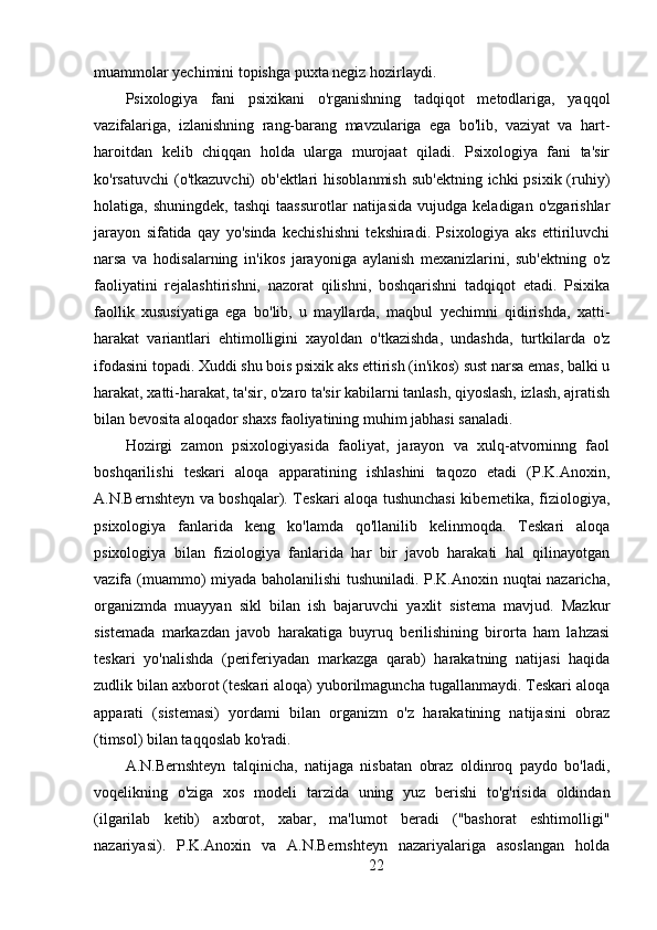 muammolar yechimini topishga puxta negiz hozirlaydi.
Psixologiya   fani   psixikani   o'rganishning   tadqiqot   metodlariga,   yaqqol
vazifalariga,   izlanishning   rang-barang   mavzulariga   ega   bo'lib,   vaziyat   va   hart-
haroitdan   kelib   chiqqan   holda   ularga   murojaat   qiladi.   Psixologiya   fani   ta'sir
ko'rsatuvchi  (o'tkazuvchi)  ob'ektlari  hisoblanmish  sub'ektning  ichki  psixik (ruhiy)
holatiga,  shuningdek,  tashqi   taassurotlar  natijasida  vujudga  keladigan  o'zgarishlar
jarayon   sifatida   qay   yo'sinda   kechishishni   tekshiradi.   Psixologiya   aks   ettiriluvchi
narsa   va   hodisalarning   in'ikos   jarayoniga   aylanish   mexanizlarini,   sub'ektning   o'z
faoliyatini   rejalashtirishni,   nazorat   qilishni,   boshqarishni   tadqiqot   etadi.   Psixika
faollik   xususiyatiga   ega   bo'lib,   u   mayllarda,   maqbul   yechimni   qidirishda,   xatti-
harakat   variantlari   ehtimolligini   xayoldan   o'tkazishda,   undashda,   turtkilarda   o'z
ifodasini topadi. Xuddi shu bois psixik aks ettirish (in'ikos) sust narsa emas, balki u
harakat, xatti-harakat, ta'sir, o'zaro ta'sir kabilarni tanlash, qiyoslash, izlash, ajratish
bilan bevosita aloqador shaxs faoliyatining muhim jabhasi sanaladi.
Hozirgi   zamon   psixologiyasida   faoliyat,   jarayon   va   xulq-atvorninng   faol
boshqarilishi   teskari   aloqa   apparatining   ishlashini   taqozo   etadi   (P.K.Anoxin,
A.N.Bernshteyn va boshqalar). Teskari aloqa tushunchasi  kibernetika, fiziologiya,
psixologiya   fanlarida   keng   ko'lamda   qo'llanilib   kelinmoqda.   Teskari   aloqa
psixologiya   bilan   fiziologiya   fanlarida   har   bir   javob   harakati   hal   qilinayotgan
vazifa (muammo) miyada baholanilishi tushuniladi. P.K.Anoxin nuqtai nazaricha,
organizmda   muayyan   sikl   bilan   ish   bajaruvchi   yaxlit   sistema   mavjud.   Mazkur
sistemada   markazdan   javob   harakatiga   buyruq   berilishining   birorta   ham   lahzasi
teskari   yo'nalishda   (periferiyadan   markazga   qarab)   harakatning   natijasi   haqida
zudlik bilan axborot (teskari aloqa) yuborilmaguncha tugallanmaydi. Teskari aloqa
apparati   (sistemasi)   yordami   bilan   organizm   o'z   harakatining   natijasini   obraz
(timsol) bilan taqqoslab ko'radi.
A.N.Bernshteyn   talqinicha,   natijaga   nisbatan   obraz   oldinroq   paydo   bo'ladi,
voqelikning   o'ziga   xos   modeli   tarzida   uning   yuz   berishi   to'g'risida   oldindan
(ilgarilab   ketib)   axborot,   xabar,   ma'lumot   beradi   ("bashorat   eshtimolligi"
nazariyasi).   P.K.Anoxin   va   A.N.Bernshteyn   nazariyalariga   asoslangan   holda
22 
