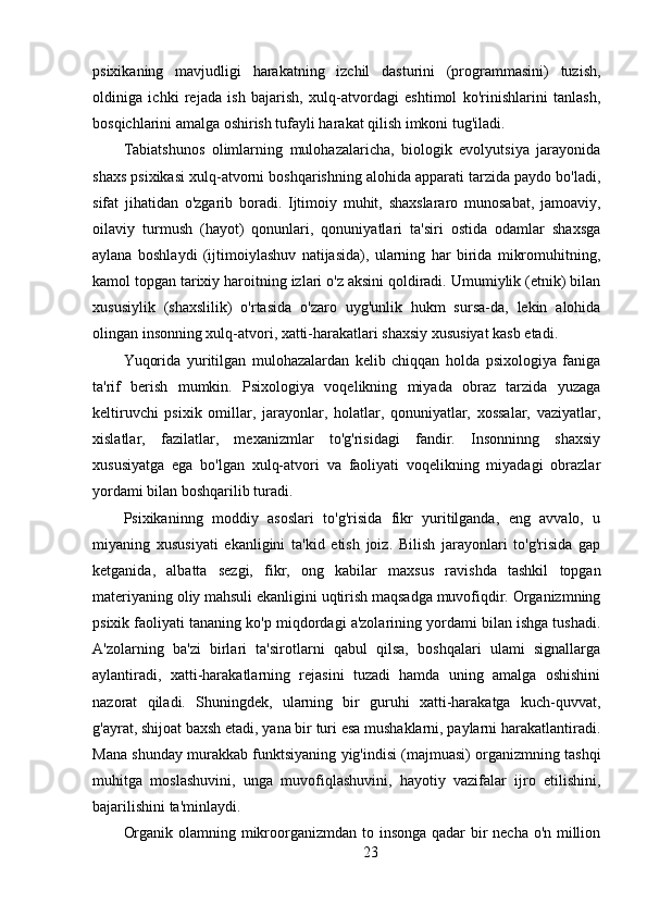 psixikaning   mavjudligi   harakatning   izchil   dasturini   (programmasini)   tuzish,
oldiniga   ichki   rejada   ish   bajarish,   xulq-atvordagi   eshtimol   ko'rinishlarini   tanlash,
bosqichlarini amalga oshirish tufayli harakat qilish imkoni tug'iladi.
Tabiatshunos   olimlarning   mulohazalaricha,   biologik   evolyutsiya   jarayonida
shaxs psixikasi xulq-atvorni boshqarishning alohida apparati tarzida paydo bo'ladi,
sifat   jihatidan   o'zgarib   boradi.   Ijtimoiy   muhit,   shaxslararo   munosabat,   jamoaviy,
oilaviy   turmush   (hayot)   qonunlari,   qonuniyatlari   ta'siri   ostida   odamlar   shaxsga
aylana   boshlaydi   (ijtimoiylashuv   natijasida),   ularning   har   birida   mikromuhitning,
kamol topgan tarixiy haroitning izlari o'z aksini qoldiradi. Umumiylik (etnik) bilan
xususiylik   (shaxslilik)   o'rtasida   o'zaro   uyg'unlik   hukm   sursa-da,   lekin   alohida
olingan insonning xulq-atvori, xatti-harakatlari shaxsiy xususiyat kasb etadi.
Yuqorida   yuritilgan   mulohazalardan   kelib   chiqqan   holda   psixologiya   faniga
ta'rif   berish   mumkin.   Psixologiya   voqelikning   miyada   obraz   tarzida   yuzaga
keltiruvchi   psixik   omillar,   jarayonlar,   holatlar,   qonuniyatlar,   xossalar,   vaziyatlar,
xislatlar,   fazilatlar,   mexanizmlar   to'g'risidagi   fandir.   Insonninng   shaxsiy
xususiyatga   ega   bo'lgan   xulq-atvori   va   faoliyati   voqelikning   miyadagi   obrazlar
yordami bilan boshqarilib turadi.
Psixikaninng   moddiy   asoslari   to'g'risida   fikr   yuritilganda,   eng   avvalo,   u
miyaning   xususiyati   ekanligini   ta'kid   etish   joiz.   Bilish   jarayonlari   to'g'risida   gap
ketganida,   albatta   sezgi,   fikr,   ong   kabilar   maxsus   ravishda   tashkil   topgan
materiyaning oliy mahsuli ekanligini uqtirish maqsadga muvofiqdir. Organizmning
psixik faoliyati tananing ko'p miqdordagi a'zolarining yordami bilan ishga tushadi.
A'zolarning   ba'zi   birlari   ta'sirotlarni   qabul   qilsa,   boshqalari   ulami   signallarga
aylantiradi,   xatti-harakatlarning   rejasini   tuzadi   hamda   uning   amalga   oshishini
nazorat   qiladi.   Shuningdek,   ularning   bir   guruhi   xatti-harakatga   kuch-quvvat,
g'ayrat, shijoat baxsh etadi, yana bir turi esa mushaklarni, paylarni harakatlantiradi.
Mana shunday murakkab funktsiyaning yig'indisi (majmuasi) organizmning tashqi
muhitga   moslashuvini,   unga   muvofiqlashuvini,   hayotiy   vazifalar   ijro   etilishini,
bajarilishini ta'minlaydi.
Organik olamning mikroorganizmdan to insonga qadar  bir necha o'n million
23 