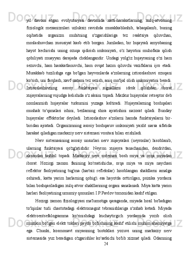 yil   davom   etgan   evolyutsiyasi   davomida   xatti-harakatlarning,   xulq-atvorning
fiziologik   mexanizmlari   uzluksiz   ravishda   murakkablashib,   tabaqalanib,   buning
oqibatida   organizm   muhitning   o'zgarishlariga   tez   reaktsiya   qiluvchan,
moslashuvchan   xususiyat   kasb   etib   borgan.   Jumladan,   bir   hujayrali   amyobaning
hayot   kechirishi   uning   ozuqa   qidirish   imkoniyati,   o'z   hayotini   muhofaza   qilish
qobiliyati   muayyan   darajada   cheklangandir.   Undagi   yolg'iz   hujayraning   o'zi   ham
sezuvchi,   ham   harakatlanuvchi,   ham   ovqat   hazm   qiluvchi   vazifalarni   ijro   etadi.
Murakkab   tuzilishga   ega   bo'lgan   hayvonlarda   a'zolarning   ixtisoslashuvi   ozuqani
ko'rish, uni farqlash, xavf-xatami tez sezish, aniq mo'ljal olish imkoniyatini beradi.
Ixtisoslashuvning   asosiy   funktsiyasi   signallarni   idrok   qilishdan   iborat
xujayralarning vujudga kelishida o'z aksini topadi. Mazkur hujayralar retseptor deb
nomlanmish   hujayralar   turkumini   yuzaga   keltiradi.   Hujayralarning   boshqalari
mushak   to'qimalari   ishini,   bezlaming   shira   ajratishini   nazorat   qiladi.   Bunday
hujayralar   effektorlar   deyiladi.   Ixtisoslashuv   a'zolarni   hamda   funktsiyalarni   bir-
biridan   ajratadi.   Organizmning   asosiy   boshqaruv   imkoniyati   yaxlit   narsa   sifatida
harakat qiladigan markaziy nerv sistemasi vositasi bilan erishiladi.
Nerv   sistemasining   asosiy   unsurlari   nerv   xujayralari   (neyronlar)   hisoblanib,
ularning   funktsiyasi   qo'zg'atishdir.   Neyron   xujayra   tanachasidan,   dendritdan,
aksondan   tashkil   topadi.   Markaziy   nerv   sistemasi   bosh   miya   va   orqa   miyadan
iborat.   Hozirgi   zamon   fanining   ko'rsatishicha,   orqa   miya   va   miya   naychasi
reflektor   faoliyatining   tug'ma   (hartsiz   reflekslar)   hisoblangan   shakllarni   amalga
oshiradi,   katta   yarim   harlarning   qobig'i   esa   hayotda   orttirilgan,   psixika   yordami
bilan boshqariladigan xulq-atvor shakllarining organi sanalanadi. Miya katta yarim
harlari faoliyatining umumiy qonunlari I.P.Pavlov tomonidan kashf etilgan.
Hozirgi zamon fiziologiyasi ma'lumotiga qaraganda, miyada hosil bo'ladigan
to'lqinlar   turli   chastotadagi   elektromagnit   tebranishlariga   o'xshab   ketadi.   Miyada
elektroentsefalogramma   ko'rinishdagi   kuchaytirgich   yordamida   yozib   olish
mumkin bo'lgan elektr toklari paydo bo'lishining kashf etilishi muhim ahamiyatga
ega.   Chunki,   kosmonavt   miyasining   biotoklari   yozuvi   uning   markaziy   nerv
sistemasida  yuz beradigan o'zgarishlar  ko'satkichi  bo'lib xizmat qiladi. Odamning
24 