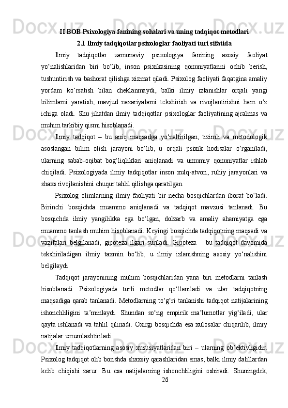 II BOB Psixologiya fanining sohalari va uning tadqiqot metodlari
2.1  Ilmiy tadqiqotlar psixologlar faoliyati turi sifatida
Ilmiy   tadqiqotlar   zamonaviy   psixologiya   fanining   asosiy   faoliyat
yo‘nalishlaridan   biri   bo‘lib,   inson   psixikasining   qonuniyatlarini   ochib   berish,
tushuntirish va bashorat qilishga xizmat qiladi. Psixolog faoliyati faqatgina amaliy
yordam   ko‘rsatish   bilan   cheklanmaydi,   balki   ilmiy   izlanishlar   orqali   yangi
bilimlarni   yaratish,   mavjud   nazariyalarni   tekshirish   va   rivojlantirishni   ham   o‘z
ichiga   oladi.   Shu   jihatdan   ilmiy   tadqiqotlar   psixologlar   faoliyatining   ajralmas   va
muhim tarkibiy qismi hisoblanadi.
Ilmiy   tadqiqot   –   bu   aniq   maqsadga   yo‘naltirilgan,   tizimli   va   metodologik
asoslangan   bilim   olish   jarayoni   bo‘lib,   u   orqali   psixik   hodisalar   o‘rganiladi,
ularning   sabab-oqibat   bog‘liqliklari   aniqlanadi   va   umumiy   qonuniyatlar   ishlab
chiqiladi.   Psixologiyada   ilmiy   tadqiqotlar   inson   xulq-atvori,   ruhiy   jarayonlari   va
shaxs rivojlanishini chuqur tahlil qilishga qaratilgan.
Psixolog   olimlarning   ilmiy   faoliyati   bir   necha   bosqichlardan   iborat   bo‘ladi.
Birinchi   bosqichda   muammo   aniqlanadi   va   tadqiqot   mavzusi   tanlanadi.   Bu
bosqichda   ilmiy   yangilikka   ega   bo‘lgan,   dolzarb   va   amaliy   ahamiyatga   ega
muammo tanlash muhim hisoblanadi. Keyingi bosqichda tadqiqotning maqsadi va
vazifalari   belgilanadi,   gipoteza   ilgari   suriladi.   Gipoteza   –   bu   tadqiqot   davomida
tekshiriladigan   ilmiy   taxmin   bo‘lib,   u   ilmiy   izlanishning   asosiy   yo‘nalishini
belgilaydi.
Tadqiqot   jarayonining   muhim   bosqichlaridan   yana   biri   metodlarni   tanlash
hisoblanadi.   Psixologiyada   turli   metodlar   qo‘llaniladi   va   ular   tadqiqotning
maqsadiga   qarab   tanlanadi.  Metodlarning  to‘g‘ri   tanlanishi  tadqiqot   natijalarining
ishonchliligini   ta’minlaydi.   Shundan   so‘ng   empirik   ma’lumotlar   yig‘iladi,   ular
qayta ishlanadi  va tahlil  qilinadi. Oxirgi  bosqichda  esa  xulosalar  chiqarilib, ilmiy
natijalar umumlashtiriladi.
Ilmiy   tadqiqotlarning   asosiy   xususiyatlaridan   biri   –   ularning   ob’ektivligidir.
Psixolog tadqiqot olib borishda shaxsiy qarashlaridan emas, balki ilmiy dalillardan
kelib   chiqishi   zarur.   Bu   esa   natijalarning   ishonchliligini   oshiradi.   Shuningdek,
26 