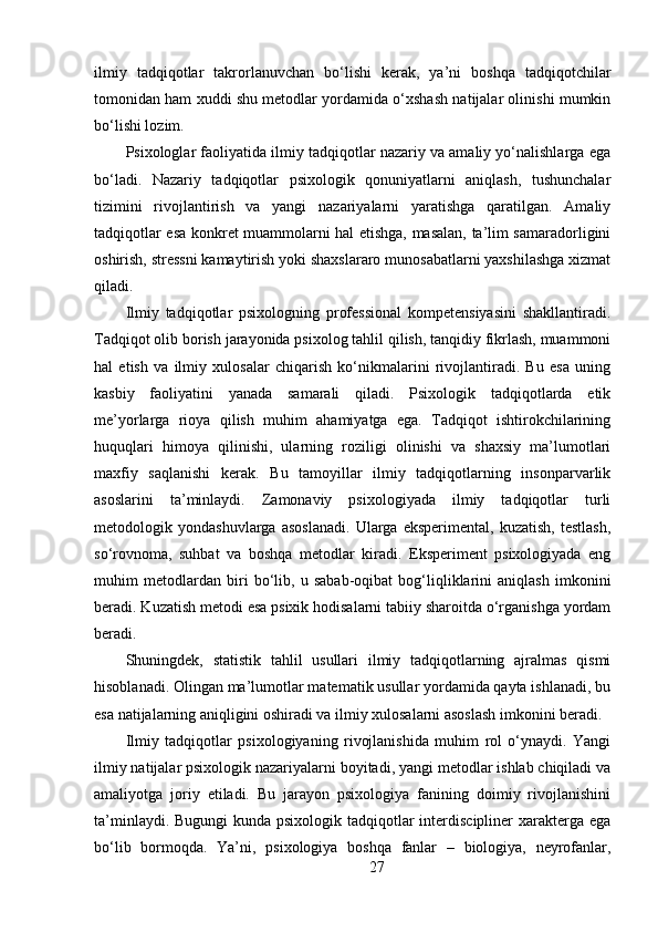 ilmiy   tadqiqotlar   takrorlanuvchan   bo‘lishi   kerak,   ya’ni   boshqa   tadqiqotchilar
tomonidan ham xuddi shu metodlar yordamida o‘xshash natijalar olinishi mumkin
bo‘lishi lozim. 
Psixologlar faoliyatida ilmiy tadqiqotlar nazariy va amaliy yo‘nalishlarga ega
bo‘ladi.   Nazariy   tadqiqotlar   psixologik   qonuniyatlarni   aniqlash,   tushunchalar
tizimini   rivojlantirish   va   yangi   nazariyalarni   yaratishga   qaratilgan.   Amaliy
tadqiqotlar esa konkret muammolarni hal etishga, masalan, ta’lim samaradorligini
oshirish, stressni kamaytirish yoki shaxslararo munosabatlarni yaxshilashga xizmat
qiladi. 
Ilmiy   tadqiqotlar   psixologning   professional   kompetensiyasini   shakllantiradi.
Tadqiqot olib borish jarayonida psixolog tahlil qilish, tanqidiy fikrlash, muammoni
hal   etish   va   ilmiy   xulosalar   chiqarish   ko‘nikmalarini   rivojlantiradi.   Bu   esa   uning
kasbiy   faoliyatini   yanada   samarali   qiladi.   Psixologik   tadqiqotlarda   etik
me’yorlarga   rioya   qilish   muhim   ahamiyatga   ega.   Tadqiqot   ishtirokchilarining
huquqlari   himoya   qilinishi,   ularning   roziligi   olinishi   va   shaxsiy   ma’lumotlari
maxfiy   saqlanishi   kerak.   Bu   tamoyillar   ilmiy   tadqiqotlarning   insonparvarlik
asoslarini   ta’minlaydi.   Zamonaviy   psixologiyada   ilmiy   tadqiqotlar   turli
metodologik   yondashuvlarga   asoslanadi.   Ularga   eksperimental,   kuzatish,   testlash,
so‘rovnoma,   suhbat   va   boshqa   metodlar   kiradi.   Eksperiment   psixologiyada   eng
muhim   metodlardan   biri   bo‘lib,   u   sabab-oqibat   bog‘liqliklarini   aniqlash   imkonini
beradi. Kuzatish metodi esa psixik hodisalarni tabiiy sharoitda o‘rganishga yordam
beradi.
Shuningdek,   statistik   tahlil   usullari   ilmiy   tadqiqotlarning   ajralmas   qismi
hisoblanadi. Olingan ma’lumotlar matematik usullar yordamida qayta ishlanadi, bu
esa natijalarning aniqligini oshiradi va ilmiy xulosalarni asoslash imkonini beradi.
Ilmiy   tadqiqotlar   psixologiyaning   rivojlanishida   muhim   rol   o‘ynaydi.   Yangi
ilmiy natijalar psixologik nazariyalarni boyitadi, yangi metodlar ishlab chiqiladi va
amaliyotga   joriy   etiladi.   Bu   jarayon   psixologiya   fanining   doimiy   rivojlanishini
ta’minlaydi. Bugungi  kunda psixologik tadqiqotlar interdiscipliner xarakterga ega
bo‘lib   bormoqda.   Ya’ni,   psixologiya   boshqa   fanlar   –   biologiya,   neyrofanlar,
27 