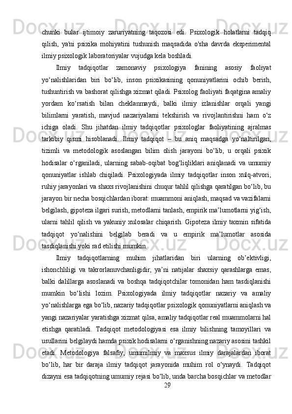 chunki   bular   ijtimoiy   zaruriyatning   taqozosi   edi.   Psixologik   holatlarni   tadqiq
qilish,   ya'ni   psixika   mohiyatini   tushunish   maqsadida   o'sha   davrda   eksperimental
ilmiy psixologik laboratoriyalar vujudga kela boshladi.
Ilmiy   tadqiqotlar   zamonaviy   psixologiya   fanining   asosiy   faoliyat
yo‘nalishlaridan   biri   bo‘lib,   inson   psixikasining   qonuniyatlarini   ochib   berish,
tushuntirish va bashorat qilishga xizmat qiladi. Psixolog faoliyati faqatgina amaliy
yordam   ko‘rsatish   bilan   cheklanmaydi,   balki   ilmiy   izlanishlar   orqali   yangi
bilimlarni   yaratish,   mavjud   nazariyalarni   tekshirish   va   rivojlantirishni   ham   o‘z
ichiga   oladi.   Shu   jihatdan   ilmiy   tadqiqotlar   psixologlar   faoliyatining   ajralmas
tarkibiy   qismi   hisoblanadi.   Ilmiy   tadqiqot   –   bu   aniq   maqsadga   yo‘naltirilgan,
tizimli   va   metodologik   asoslangan   bilim   olish   jarayoni   bo‘lib,   u   orqali   psixik
hodisalar   o‘rganiladi,   ularning   sabab-oqibat   bog‘liqliklari   aniqlanadi   va   umumiy
qonuniyatlar   ishlab   chiqiladi.   Psixologiyada   ilmiy   tadqiqotlar   inson   xulq-atvori,
ruhiy jarayonlari va shaxs rivojlanishini chuqur tahlil qilishga qaratilgan bo‘lib, bu
jarayon bir necha bosqichlardan iborat: muammoni aniqlash, maqsad va vazifalarni
belgilash, gipoteza ilgari surish, metodlarni tanlash, empirik ma’lumotlarni yig‘ish,
ularni   tahlil   qilish   va   yakuniy  xulosalar   chiqarish.   Gipoteza   ilmiy   taxmin  sifatida
tadqiqot   yo‘nalishini   belgilab   beradi   va   u   empirik   ma’lumotlar   asosida
tasdiqlanishi yoki rad etilishi mumkin.
Ilmiy   tadqiqotlarning   muhim   jihatlaridan   biri   ularning   ob’ektivligi,
ishonchliligi   va   takrorlanuvchanligidir,   ya’ni   natijalar   shaxsiy   qarashlarga   emas,
balki   dalillarga   asoslanadi   va   boshqa   tadqiqotchilar   tomonidan   ham   tasdiqlanishi
mumkin   bo‘lishi   lozim.   Psixologiyada   ilmiy   tadqiqotlar   nazariy   va   amaliy
yo‘nalishlarga ega bo‘lib, nazariy tadqiqotlar psixologik qonuniyatlarni aniqlash va
yangi nazariyalar yaratishga xizmat qilsa, amaliy tadqiqotlar real muammolarni hal
etishga   qaratiladi.   Tadqiqot   metodologiyasi   esa   ilmiy   bilishning   tamoyillari   va
usullarini belgilaydi hamda psixik hodisalarni o‘rganishning nazariy asosini tashkil
etadi.   Metodologiya   falsafiy,   umumilmiy   va   maxsus   ilmiy   darajalardan   iborat
bo‘lib,   har   bir   daraja   ilmiy   tadqiqot   jarayonida   muhim   rol   o‘ynaydi.   Tadqiqot
dizayni esa tadqiqotning umumiy rejasi bo‘lib, unda barcha bosqichlar va metodlar
29 