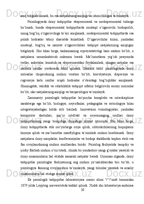 aniq belgilab olinadi, bu esa natijalarning aniqligi va ishonchliligini ta’minlaydi.
Psixologiyada   ilmiy   tadqiqotlar   eksperimental   va   noeksperimental   turlarga
bo‘linadi,   bunda   eksperimental   tadqiqotlarda   mustaqil   o‘zgaruvchi   boshqarilib,
uning   bog‘liq   o‘zgaruvchiga   ta’siri   aniqlanadi,   noeksperimental   tadqiqotlarda   esa
psixik   hodisalar   tabiiy   sharoitda   kuzatiladi.   O‘zgaruvchilar   tizimi,   jumladan
mustaqil,   bog‘liq   va   nazorat   o‘zgaruvchilari   tadqiqot   natijalarining   aniqligini
belgilaydi.   Shu   bilan   birga,   tanlanmaning   reprezentativligi   ham   muhim   bo‘lib,   u
natijalarni   umumlashtirish   imkonini   beradi.   Ma’lumotlarni   yig‘ish   jarayonida
testlar,   anketalar,   kuzatish   va   eksperimentdan   foydalaniladi,   olingan   natijalar   esa
statistik   usullar   yordamida   tahlil   qilinadi.   Statistik   tahlil   psixologiyada   ilmiy
xulosalar   chiqarishning   muhim   vositasi   bo‘lib,   korrelyatsiya,   dispersiya   va
regressiya   kabi   usullar   orqali   hodisalar   o‘rtasidagi   bog‘liqliklar   aniqlanadi.
Shuningdek,   validlik   va   reliabiliklik   tadqiqot   sifatini   belgilovchi   asosiy   mezonlar
bo‘lib, ular natijalarning aniqligi va barqarorligini ta’minlaydi.
Zamonaviy   psixologik   tadqiqotlar   ko‘pincha   kompleks   va   interdisipliner
xarakterga   ega   bo‘lib,   biologiya,   neyrofanlar,   pedagogika   va   sotsiologiya   bilan
integratsiyalashgan   holda   olib   boriladi.   Innovatsion   texnologiyalar,   jumladan
kompyuter   dasturlari,   sun’iy   intellekt   va   neyroimaging   usullari   ilmiy
tadqiqotlarning   yangi   bosqichga   chiqishiga   xizmat   qilmoqda.   Shu   bilan   birga,
ilmiy   tadqiqotlarda   etik   me’yorlarga   rioya   qilish,   ishtirokchilarning   huquqlarini
himoya   qilish   va   ma’lumotlar   maxfiyligini   ta’minlash   muhim   hisoblanadi.   Ilmiy
natijalarni ilmiy maqolalar, konferensiyalar va boshqa shakllarda taqdim etish esa
fan   rivojlanishining   muhim   omillaridan   biridir.   Psixolog   faoliyatida   tanqidiy   va
ijodiy fikrlash muhim o‘rin tutadi, chunki bu yondashuv yangi g‘oyalar yaratish va
ilmiy muammolarni hal etishda samarali natijalar beradi. Umuman olganda, ilmiy
tadqiqotlar   psixologlar   faoliyatining   eng   muhim   yo‘nalishlaridan   biri   bo‘lib,   u
psixologiya   fanining   rivojlanishini   ta’minlaydi,   yangi   bilimlar   yaratadi   va   amaliy
muammolarni hal etishga xizmat qiladi.
Ilk   psixologik   tadqiqotlar   laboratoriyasi   nemis   olimi   V.Vundt   tomonidan
1879 yilda Leyptsig universitetida tashkil qilindi. Xuddi shu laboratoriya andozasi
30 