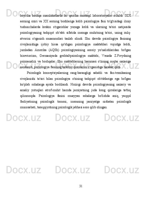 boyicha   boshqa   mamlakatlarda   bir   qancha   mustaqil   laboratoriyalar   ochildi.   XIX
asrning   oxiri   va   XX   asrning   boshlariga   kelib   psixologiya   fani   to'g'risidagi   ilmiy
tushunchalarda   keskin   o'zgarishlar   yuzaga   keldi   va   ularning   ta'siri   natijasida
psixologiyaning   tadqiqot   ob'ekti   sifatida   insonga   muhitning   ta'siri,   uning   xulq-
atvorini   o'rganish   muammolari   tanlab   olindi.   Shu   davrda   psixologiya   fanining
rivojlanishiga   ijobiy   hissa   qo'shgan   psixologiya   maktablari   vujudga   keldi,
jumladan   Amerika   (AQSh)   psixologiyasining   asosiy   yo'nalishlaridan   bo'lgan
bixeviorizm,   Germaniyada   geshtaltpsixologiya   maktabi,   Venada   Z.Freydning
psixoanalizi   va   boshqalar.   Shu   maktablarning   hammasi   o'zining   nuqtai   nazariga
asoslanib, psixologiya fanining tarkibiy qismlarini o'rganishga harakat qildi.
Psixologik   konseptsiyalarning   rang-barangligi   sababli   va   fan-texnikaning
rivojlanishi   ta'siri   bilan   psixologiya   o'zining   tadqiqot   ob'ektlariga   ega   bo'lgan
ko'plab   sohalarga   ajrala   boshlandi.   Hozirgi   davrda   psixologiyaning   nazariy   va
amaliy   yutuqlari   atrof-muhit   hamda   jamiyatning   juda   keng   qirralariga   tatbiq
qilinmoqda.   Psixologiya   fanini   muayyan   sohalarga   bo'lishda   aniq,   yaqqol
faoliyatining   psixologik   tomoni,   insonning   jamiyatga   nisbatan   psixologik
munosabati, taraqqiyotining psixologik jabhasi asos qilib olingan. 
31 