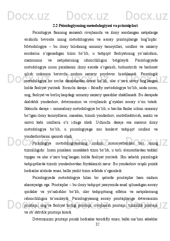 2.2 Psixologiyaning metodologiyasi va printsiplari
Psixologiya   fanining   samarali   rivojlanishi   va   ilmiy   asoslangan   natijalarga
erishishi   bevosita   uning   metodologiyasi   va   asosiy   printsiplariga   bog‘liqdir.
Metodologiya   –   bu   ilmiy   bilishning   umumiy   tamoyillari,   usullari   va   nazariy
asoslarini   o‘rganadigan   tizim   bo‘lib,   u   tadqiqot   faoliyatining   yo‘nalishini,
mazmunini   va   natijalarining   ishonchliligini   belgilaydi.   Psixologiyada
metodologiya   inson   psixikasini   ilmiy   asosda   o‘rganish,   tushuntirish   va   bashorat
qilish   imkonini   beruvchi   muhim   nazariy   poydevor   hisoblanadi.   Psixologik
metodologiya   bir   necha   darajalardan   iborat   bo‘lib,   ular   o‘zaro   uzviy   bog‘langan
holda faoliyat yuritadi. Birinchi daraja – falsafiy metodologiya bo‘lib, unda inson,
ong, faoliyat va borliq haqidagi umumiy nazariy qarashlar shakllanadi. Bu darajada
dialektik   yondashuv,   determinizm   va   rivojlanish   g‘oyalari   asosiy   o‘rin   tutadi.
Ikkinchi daraja – umumilmiy metodologiya bo‘lib, u barcha fanlar uchun umumiy
bo‘lgan ilmiy tamoyillarni, masalan, tizimli yondashuv, modellashtirish, analiz va
sintez   kabi   usullarni   o‘z   ichiga   oladi.   Uchinchi   daraja   esa   maxsus   ilmiy
metodologiya   bo‘lib,   u   psixologiyaga   xos   konkret   tadqiqot   usullari   va
yondashuvlarini qamrab oladi.
Psixologiya   metodologiyasining   muhim   xususiyatlaridan   biri   uning
tizimliligidir. Inson psixikasi  murakkab tizim  bo‘lib, u turli elementlardan tashkil
topgan   va   ular   o‘zaro   bog‘langan   holda   faoliyat   yuritadi.   Shu   sababli   psixologik
tadqiqotlarda tizimli yondashuvdan foydalanish zarur. Bu yondashuv orqali psixik
hodisalar alohida emas, balki yaxlit tizim sifatida o‘rganiladi.
Psixologiyada   metodologiya   bilan   bir   qatorda   printsiplar   ham   muhim
ahamiyatga ega. Printsiplar – bu ilmiy tadqiqot jarayonida amal qilinadigan asosiy
qoidalar   va   yo‘nalishlar   bo‘lib,   ular   tadqiqotning   sifatini   va   natijalarining
ishonchliligini   ta’minlaydi.   Psixologiyaning   asosiy   printsiplariga   determinizm
printsipi,   ong   va   faoliyat   birligi   printsipi,   rivojlanish   printsipi,   tizimlilik   printsipi
va ob’ektivlik printsipi kiradi.
Determinizm printsipi psixik hodisalar tasodifiy emas, balki ma’lum sabablar
32 