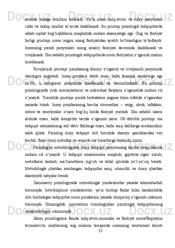 asosida   yuzaga   kelishini   bildiradi.   Ya’ni   inson   xulq-atvori   va   ruhiy   jarayonlari
ichki   va   tashqi   omillar   ta’sirida   shakllanadi.   Bu   printsip   psixologik   tadqiqotlarda
sabab-oqibat   bog‘liqliklarini   aniqlashda   muhim   ahamiyatga   ega.   Ong   va   faoliyat
birligi   printsipi   inson   ongini   uning   faoliyatidan   ajratib   bo‘lmasligini   ta’kidlaydi.
Insonning   psixik   jarayonlari   uning   amaliy   faoliyati   davomida   shakllanadi   va
rivojlanadi. Shu sababli psixologik tadqiqotlarda inson faoliyatini o‘rganish muhim
hisoblanadi.
Rivojlanish   printsipi   psixikaning   doimiy   o‘zgarish   va   rivojlanish   jarayonida
ekanligini   anglatadi.   Inson   psixikasi   statik   emas,   balki   dinamik   xarakterga   ega
bo‘lib,   u   ontogenez   jarayonida   shakllanadi   va   takomillashadi.   Bu   printsip
psixologiyada   yosh   xususiyatlarini   va   individual   farqlarni   o‘rganishda   muhim   rol
o‘ynaydi.   Tizimlilik   printsipi   psixik   hodisalarni   yagona   tizim   sifatida   o‘rganishni
nazarda   tutadi.   Inson   psixikasining   barcha   elementlari   –   sezgi,   idrok,   tafakkur,
xotira   va   emotsiyalar   o‘zaro   bog‘liq   holda   faoliyat   yuritadi.   Shu   sababli   ularni
alohida   emas,   balki   kompleks   tarzda   o‘rganish   zarur.   Ob’ektivlik   printsipi   esa
tadqiqot natijalarining sub’ektiv fikrlarga emas, balki aniq dalillarga asoslanishini
talab   qiladi.   Psixolog   ilmiy   tadqiqot   olib   borishda   shaxsiy   qarashlaridan   voz
kechib, faqat ilmiy metodlar va empirik ma’lumotlarga tayanishi lozim.
Psixologiya metodologiyasi ilmiy tadqiqot jarayonining barcha bosqichlarida
muhim   rol   o‘ynaydi.   U   tadqiqot   muammosini   aniqlash,   gipoteza   ilgari   surish,
metodlarni   tanlash,   ma’lumotlarni   yig‘ish   va   tahlil   qilishda   yo‘l-yo‘riq   beradi.
Metodologik   jihatdan   asoslangan   tadqiqotlar   aniq,   ishonchli   va   ilmiy   jihatdan
ahamiyatli natijalar beradi.
Zamonaviy   psixologiyada   metodologik   yondashuvlar   yanada   takomillashib
bormoqda.   Interdisipliner   yondashuvlar,   ya’ni   boshqa   fanlar   bilan   hamkorlikda
olib boriladigan tadqiqotlar inson psixikasini yanada chuqurroq o‘rganish imkonini
bermoqda.   Shuningdek,   innovatsion   texnologiyalar   psixologik   tadqiqotlarning
samaradorligini oshirmoqda.
Jahon   psixologiyasi   fanida   xulq-atvor,muomala   va   faoliyat   muvaffaqiyatini
ta'minlovchi   omillarning   eng   muhimi   tariqasida   insonning   emotsional   hayoti
33 