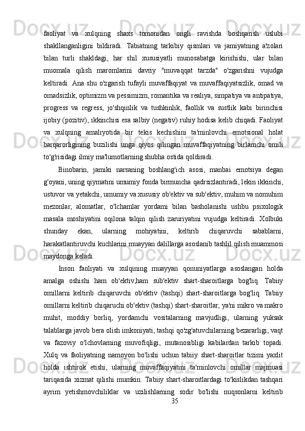 faoliyat   va   xulqning   shaxs   tomonidan   ongli   ravishda   boshqarish   uslubi
shakllanganligini   bildiradi.   Tabiatning   tarkibiy   qismlari   va   jamiyatning   a'zolari
bilan   turli   shakldagi,   har   shil   xususiyatli   munosabatga   kirishishi,   ular   bilan
muomala   qilish   maromlarini   davriy   "muvaqqat   tarzda"   o'zgarishni   vujudga
keltiradi.   Ana   shu   o'zgarish   tufayli   muvaffaqiyat   va   muvaffaqiyatsizlik,   omad   va
omadsizlik, optimizm va pessimizm, romantika va realiya, simpatiya va antipatiya,
progress   va   regress,   jo'shqinlik   va   tushkinlik,   faollik   va   sustlik   kabi   birinchisi
ijobiy (pozitiv), ikkinchisi esa salbiy (negativ) ruhiy hodisa kelib chiqadi. Faoliyat
va   xulqning   amaliyotida   bir   tekis   kechishini   ta'minlovchi   emotsional   holat
barqarorligining   buzilishi   unga   qiyos   qilingan   muvaffaqiyatning   birlamchi   omili
to'g'risidagi ilmiy ma'lumotlarning shubha ostida qoldiradi.
Binobarin,   jamiki   narsaning   boshlang'ich   asosi,   manbai   emotsiya   degan
g'oyani, uning qiymatini umumiy fonda birmuncha qadrsizlantiradi, lekin ikkinchi,
ustuvor va yetakchi, umumiy va xususiy ob'ektiv va sub'ektiv, muhim va nomuhim
mezonlar,   alomatlar,   o'lchamlar   yordami   bilan   basholanishi   ushbu   psixologik
masala   moshiyatini   oqilona   talqin   qilish   zaruriyatini   vujudga   keltiradi.   Xolbuki
shunday   ekan,   ularning   mohiyatini,   keltirib   chiqaruvchi   sabablarni,
harakatlantiruvchi kuchlarini muayyan dalillarga asoslanib tashlil qilish muammosi
maydonga keladi.
Inson   faoliyati   va   xulqining   muayyan   qonuniyatlarga   asoslangan   holda
amalga   oshishi   ham   ob'ektiv,ham   sub'ektiv   shart-sharoitlarga   bog'liq.   Tabiiy
omillarni   keltirib   chiqaruvchi   ob'ektiv   (tashqi)   shart-sharoitlarga   bog'liq.   Tabiiy
omillarni keltirib chiqaruchi ob'ektiv (tashqi) shart-sharoitlar, ya'ni mikro va makro
muhit,   moddiy   borliq,   yordamchi   vositalarning   mavjudligi,   ularning   yuksak
talablarga javob bera olish imkoniyati, tashqi qo'zg'atuvchilarning bezararligi, vaqt
va   fazoviy   o'lchovlarning   muvofiqligi,   mutanosibligi   kabilardan   tarkib   topadi.
Xulq   va   faoliyatning   namoyon   bo'lishi   uchun   tabiiy   shart-sharoitlar   tizimi   yaxlit
holda   ishtirok   etishi,   ularning   muvaffaqiyatini   ta'minlovchi   omillar   majmuasi
tariqasida   xizmat   qilishi   mumkin.  Tabiiy  shart-sharoitlardagi   to'kislikdan   tashqari
ayrim   yetishmovchiliklar   va   uzilishlarning   sodir   bo'lishi   nuqsonlarni   keltirib
35 