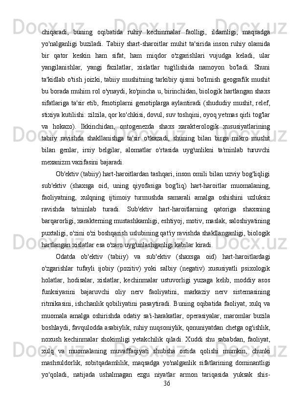 chiqaradi,   buning   oqibatida   ruhiy   kechinmalar   faolligi,   ildamligi,   maqsadga
yo'nalganligi   buziladi.   Tabiiy   shart-sharoitlar   muhit   ta'sirida   inson   ruhiy   olamida
bir   qator   keskin   ham   sifat,   ham   miqdor   o'zgarishlari   vujudga   keladi,   ular
yangilanishlar,   yangi   fazilatlar,   xislatlar   tug'ilishida   namoyon   bo'ladi.   Shuni
ta'kidlab   o'tish   joizki,   tabiiy   mushitning   tarkibiy   qismi   bo'lmish   geografik   mushit
bu borada muhim rol o'ynaydi, ko'pincha u, birinchidan, biologik hartlangan shaxs
sifatlariga ta'sir etib, fenotiplarni  genotiplarga aylantiradi (shududiy mushit, relef,
stixiya kutilishi: zilzila, qor ko'chkisi, dovul, suv toshqini, oyoq yetmas qirli tog'lar
va   hokazo).   Ikkinchidan,   ontogenezda   shaxs   xarakterologik   xususiyatlarining
tabiiy   ravishda   shakllanishga   ta'sir   o'tkazadi,   shuning   bilan   birga   mikro   mushit
bilan   genlar,   irsiy   belgilar,   alomatlar   o'rtasida   uyg'unlikni   ta'minlab   turuvchi
mexanizm vazifasini bajaradi.
Ob'ektiv (tabiiy) hart-haroitlardan tashqari, inson omili bilan uzviy bog'liqligi
sub'ektiv   (shaxsga   oid,   uning   qiyofasiga   bog'liq)   hart-haroitlar   muomalaning,
faoliyatning,   xulqning   ijtimoiy   turmushda   samarali   amalga   oshishini   uzluksiz
ravishda   ta'minlab   turadi.   Sub'ektiv   hart-haroitlarning   qatoriga   shaxsning
barqarorligi, xarakterning mustashkamligi, eshtiyoj, motiv, maslak, saloshiyatining
puxtaligi, o'zini o'zi boshqarish uslubining qat'iy ravishda shakllanganligi, biologik
hartlangan xislatlar esa o'zaro uyg'unlashganligi kabilar kiradi.
Odatda   ob'ektiv   (tabiiy)   va   sub'ektiv   (shaxsga   oid)   hart-haroitlardagi
o'zgarishlar   tufayli   ijobiy   (pozitiv)   yoki   salbiy   (negativ)   xususiyatli   psixologik
holatlar,   hodisalar,   xislatlar,   kechinmalar   ustuvorligi   yuzaga   kelib,   moddiy   asos
funksiyasini   bajaruvchi   oliy   nerv   faoliyatini,   markaziy   nerv   sistemasining
ritmikasini, ishchanlik qobiliyatini pasaytiradi. Buning oqibatida faoliyat, xulq va
muomala   amalga   oshirishda   odatiy   sa'i-harakatlar,   operasiyalar,   maromlar   buzila
boshlaydi, favqulodda asabiylik, ruhiy nuqsoniylik, qonuniyatdan chetga og'ishlik,
noxush   kechinmalar   shokimligi   yetakchilik   qiladi.   Xuddi   shu   sababdan,   faoliyat,
xulq   va   muomalaning   muvaffaqiyati   shubsha   ostida   qolishi   mumkin,   chunki
mashsuldorlik,   sobitqadamlilik,   maqsadga   yo'nalganlik   sifatlarining   dominantligi
yo'qoladi,   natijada   ushalmagan   ezgu   niyatlar   armon   tariqasida   yuksak   shis-
36 