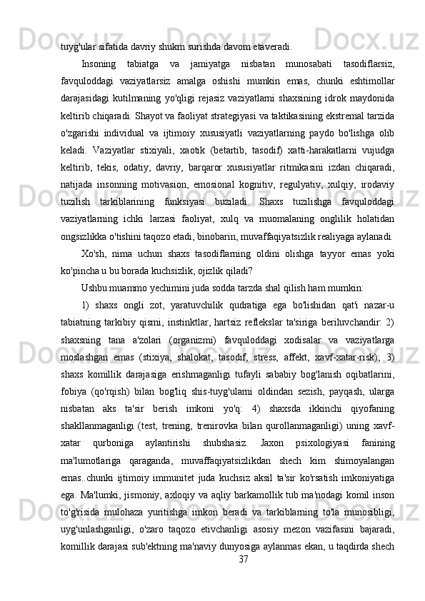 tuyg'ular sifatida davriy shukm surishda davom etaveradi.
Insoning   tabiatga   va   jamiyatga   nisbatan   munosabati   tasodiflarsiz,
favquloddagi   vaziyatlarsiz   amalga   oshishi   mumkin   emas,   chunki   eshtimollar
darajasidagi   kutilmaning   yo'qligi   rejasiz   vaziyatlarni   shaxsining   idrok   maydonida
keltirib chiqaradi. Shayot va faoliyat strategiyasi va taktikasining ekstremal tarzida
o'zgarishi   individual   va   ijtimoiy   xususiyatli   vaziyatlarning   paydo   bo'lishga   olib
keladi.   Vaziyatlar   stixiyali,   xaotik   (betartib,   tasodif)   xatti-harakatlarni   vujudga
keltirib,   tekis,   odatiy,   davriy,   barqaror   xususiyatlar   ritmikasini   izdan   chiqaradi,
natijada   insonning   motivasion,   emosional   kognitiv,   regulyativ,   xulqiy,   irodaviy
tuzilish   tarkiblarining   funksiyasi   buziladi.   Shaxs   tuzilishga   favquloddagi
vaziyatlarning   ichki   larzasi   faoliyat,   xulq   va   muomalaning   onglilik   holatidan
ongsizlikka o'tishini taqozo etadi, binobarin, muvaffaqiyatsizlik realiyaga aylanadi.
Xo'sh,   nima   uchun   shaxs   tasodiflarning   oldini   olishga   tayyor   emas   yoki
ko'pincha u bu borada kuchsizlik, ojizlik qiladi?
Ushbu muammo yechimini juda sodda tarzda shal qilish ham mumkin:
1)   shaxs   ongli   zot,   yaratuvchilik   qudratiga   ega   bo'lishidan   qat'i   nazar-u
tabiatning   tarkibiy   qismi,   instinktlar,   hartsiz   reflekslar   ta'siriga   beriluvchandir:   2)
shaxsning   tana   a'zolari   (organizmi)   favquloddagi   xodisalar   va   vaziyatlarga
moslashgan   emas   (stixiya,   shalokat,   tasodif,   stress,   affekt,   xavf-xatar-risk);   3)
shaxs   komillik   darajasiga   erishmaganligi   tufayli   sababiy   bog'lanish   oqibatlarini,
fobiya   (qo'rqish)   bilan   bog'liq   shis-tuyg'ularni   oldindan   sezish,   payqash,   ularga
nisbatan   aks   ta'sir   berish   imkoni   yo'q:   4)   shaxsda   ikkinchi   qiyofaning
shakllanmaganligi   (test,   trening,   trenirovka   bilan   qurollanmaganligi)   uning   xavf-
xatar   qurboniga   aylantirishi   shubshasiz.   Jaxon   psixologiyasi   fanining
ma'lumotlariga   qaraganda,   muvaffaqiyatsizlikdan   shech   kim   shimoyalangan
emas..chunki   ijtimoiy   immunitet   juda   kuchsiz   aksil   ta'sir   ko'rsatish   imkoniyatiga
ega. Ma'lumki, jismoniy, axloqiy va aqliy barkamollik tub ma'nodagi komil inson
to'g'risida   mulohaza   yuritishga   imkon   beradi   va   tarkiblarning   to'la   munosibligi,
uyg'unlashganligi,   o'zaro   taqozo   etivchanligi   asosiy   mezon   vazifasini   bajaradi,
komillik darajasi sub'ektning ma'naviy dunyosiga aylanmas ekan, u taqdirda shech
37 