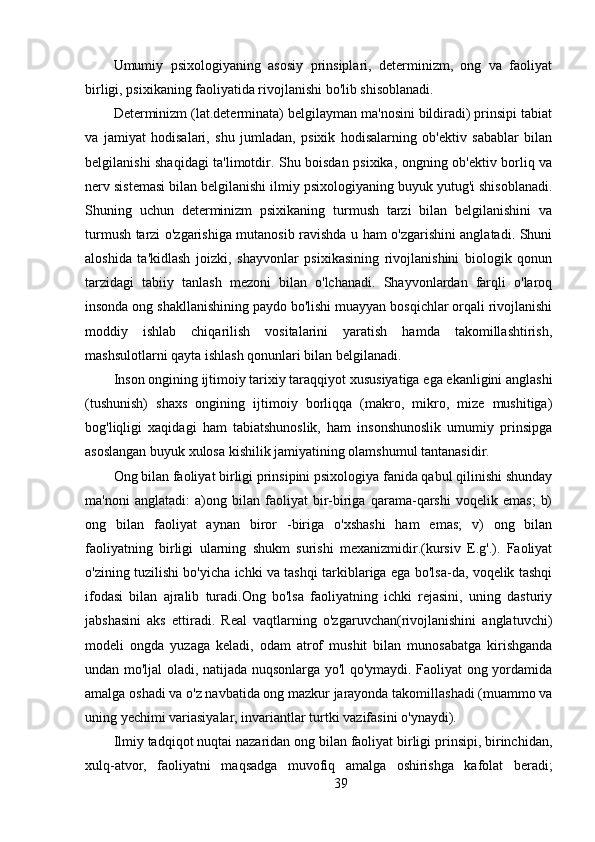 Umumiy   psixologiyaning   asosiy   prinsiplari,   determinizm,   ong   va   faoliyat
birligi, psixikaning faoliyatida rivojlanishi bo'lib shisoblanadi.
Determinizm (lat.determinata) belgilayman ma'nosini bildiradi) prinsipi tabiat
va   jamiyat   hodisalari,   shu   jumladan,   psixik   hodisalarning   ob'ektiv   sabablar   bilan
belgilanishi shaqidagi ta'limotdir. Shu boisdan psixika, ongning ob'ektiv borliq va
nerv sistemasi bilan belgilanishi ilmiy psixologiyaning buyuk yutug'i shisoblanadi.
Shuning   uchun   determinizm   psixikaning   turmush   tarzi   bilan   belgilanishini   va
turmush tarzi o'zgarishiga mutanosib ravishda u ham o'zgarishini anglatadi. Shuni
aloshida   ta'kidlash   joizki,   shayvonlar   psixikasining   rivojlanishini   biologik   qonun
tarzidagi   tabiiy   tanlash   mezoni   bilan   o'lchanadi.   Shayvonlardan   farqli   o'laroq
insonda ong shakllanishining paydo bo'lishi muayyan bosqichlar orqali rivojlanishi
moddiy   ishlab   chiqarilish   vositalarini   yaratish   hamda   takomillashtirish,
mashsulotlarni qayta ishlash qonunlari bilan belgilanadi.
Inson ongining ijtimoiy tarixiy taraqqiyot xususiyatiga ega ekanligini anglashi
(tushunish)   shaxs   ongining   ijtimoiy   borliqqa   (makro,   mikro,   mize   mushitiga)
bog'liqligi   xaqidagi   ham   tabiatshunoslik,   ham   insonshunoslik   umumiy   prinsipga
asoslangan buyuk xulosa kishilik jamiyatining olamshumul tantanasidir.
Ong bilan faoliyat birligi prinsipini psixologiya fanida qabul qilinishi shunday
ma'noni   anglatadi:   a)ong   bilan   faoliyat   bir-biriga   qarama-qarshi   voqelik   emas;   b)
ong   bilan   faoliyat   aynan   biror   -biriga   o'xshashi   ham   emas;   v)   ong   bilan
faoliyatning   birligi   ularning   shukm   surishi   mexanizmidir.(kursiv   E.g'.).   Faoliyat
o'zining tuzilishi bo'yicha ichki va tashqi tarkiblariga ega bo'lsa-da, voqelik tashqi
ifodasi   bilan   ajralib   turadi.Ong   bo'lsa   faoliyatning   ichki   rejasini,   uning   dasturiy
jabshasini   aks   ettiradi.   Real   vaqtlarning   o'zgaruvchan(rivojlanishini   anglatuvchi)
modeli   ongda   yuzaga   keladi,   odam   atrof   mushit   bilan   munosabatga   kirishganda
undan mo'ljal oladi, natijada nuqsonlarga yo'l qo'ymaydi. Faoliyat ong yordamida
amalga oshadi va o'z navbatida ong mazkur jarayonda takomillashadi (muammo va
uning yechimi variasiyalar, invariantlar turtki vazifasini o'ynaydi).
Ilmiy tadqiqot nuqtai nazaridan ong bilan faoliyat birligi prinsipi, birinchidan,
xulq-atvor,   faoliyatni   maqsadga   muvofiq   amalga   oshirishga   kafolat   beradi;
39 