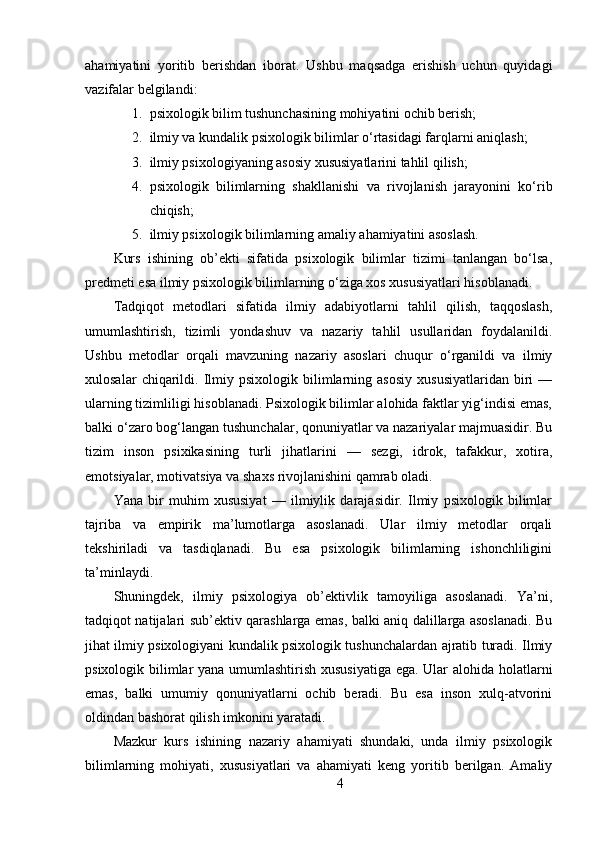 ahamiyatini   yoritib   berishdan   iborat.   Ushbu   maqsadga   erishish   uchun   quyidagi
vazifalar belgilandi:
1. psixologik bilim tushunchasining mohiyatini ochib berish;
2. ilmiy va kundalik psixologik bilimlar o‘rtasidagi farqlarni aniqlash;
3. ilmiy psixologiyaning asosiy xususiyatlarini tahlil qilish;
4. psixologik   bilimlarning   shakllanishi   va   rivojlanish   jarayonini   ko‘rib
chiqish;
5. ilmiy psixologik bilimlarning amaliy ahamiyatini asoslash.
Kurs   ishining   ob’ekti   sifatida   psixologik   bilimlar   tizimi   tanlangan   bo‘lsa,
predmeti esa ilmiy psixologik bilimlarning o‘ziga xos xususiyatlari hisoblanadi.
Tadqiqot   metodlari   sifatida   ilmiy   adabiyotlarni   tahlil   qilish,   taqqoslash,
umumlashtirish,   tizimli   yondashuv   va   nazariy   tahlil   usullaridan   foydalanildi.
Ushbu   metodlar   orqali   mavzuning   nazariy   asoslari   chuqur   o‘rganildi   va   ilmiy
xulosalar   chiqarildi.   Ilmiy  psixologik   bilimlarning   asosiy   xususiyatlaridan   biri   —
ularning tizimliligi hisoblanadi. Psixologik bilimlar alohida faktlar yig‘indisi emas,
balki o‘zaro bog‘langan tushunchalar, qonuniyatlar va nazariyalar majmuasidir. Bu
tizim   inson   psixikasining   turli   jihatlarini   —   sezgi,   idrok,   tafakkur,   xotira,
emotsiyalar, motivatsiya va shaxs rivojlanishini qamrab oladi.
Yana   bir   muhim   xususiyat   —   ilmiylik   darajasidir.   Ilmiy   psixologik   bilimlar
tajriba   va   empirik   ma’lumotlarga   asoslanadi.   Ular   ilmiy   metodlar   orqali
tekshiriladi   va   tasdiqlanadi.   Bu   esa   psixologik   bilimlarning   ishonchliligini
ta’minlaydi.
Shuningdek,   ilmiy   psixologiya   ob’ektivlik   tamoyiliga   asoslanadi.   Ya’ni,
tadqiqot natijalari sub’ektiv qarashlarga emas, balki aniq dalillarga asoslanadi. Bu
jihat ilmiy psixologiyani kundalik psixologik tushunchalardan ajratib turadi. Ilmiy
psixologik bilimlar yana umumlashtirish xususiyatiga ega. Ular alohida holatlarni
emas,   balki   umumiy   qonuniyatlarni   ochib   beradi.   Bu   esa   inson   xulq-atvorini
oldindan bashorat qilish imkonini yaratadi.
Mazkur   kurs   ishining   nazariy   ahamiyati   shundaki,   unda   ilmiy   psixologik
bilimlarning   mohiyati,   xususiyatlari   va   ahamiyati   keng   yoritib   berilgan.   Amaliy
4 